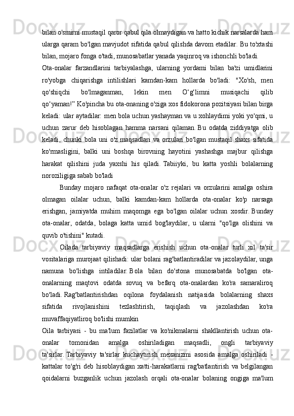 bilan o'smirni mustaqil qaror qabul qila olmaydigan va hatto kichik narsalarda ham
ularga qaram bo'lgan mavjudot sifatida qabul qilishda davom etadilar.   Bu to'xtashi
bilan, mojaro fonga o'tadi, munosabatlar yanada yaqinroq va ishonchli bo'ladi.
Ota-onalar   farzandlarini   tarbiyalashga,   ularning   yordami   bilan   ba'zi   umidlarini
ro'yobga   chiqarishga   intilishlari   kamdan-kam   hollarda   bo'ladi:   "Xo'sh,   men
qo'shiqchi   bo'lmaganman,   lekin   men   O‘g‘limni   musiqachi   qilib
qo‘yaman!”   Ko'pincha bu ota-onaning o'ziga xos fidokorona pozitsiyasi bilan birga
keladi: ular aytadilar: men bola uchun yashayman va u xohlaydimi yoki yo'qmi, u
uchun   zarur   deb   hisoblagan   hamma   narsani   qilaman.   Bu   odatda   ziddiyatga   olib
keladi, chunki  bola  uni  o'z  maqsadlari   va orzulari  bo'lgan  mustaqil   shaxs   sifatida
ko'rmasligini,   balki   uni   boshqa   birovning   hayotini   yashashga   majbur   qilishga
harakat   qilishini   juda   yaxshi   his   qiladi.   Tabiiyki,   bu   katta   yoshli   bolalarning
noroziligiga sabab bo'ladi 
  Bunday   mojaro   nafaqat   ota-onalar   o'z   rejalari   va   orzularini   amalga   oshira
olmagan   oilalar   uchun,   balki   kamdan-kam   hollarda   ota-onalar   ko'p   narsaga
erishgan,   jamiyatda   muhim   maqomga   ega   bo'lgan   oilalar   uchun   xosdir.   Bunday
ota-onalar,   odatda,   bolaga   katta   umid   bog'laydilar,   u   ularni   "qo'lga   olishini   va
quvib o'tishini" kutadi.
  Oilada   tarbiyaviy   maqsadlarga   erishish   uchun   ota-onalar   turli   xil   ta'sir
vositalariga murojaat qilishadi: ular bolani rag'batlantiradilar va jazolaydilar, unga
namuna   bo'lishga   intiladilar.   Bola   bilan   do'stona   munosabatda   bo'lgan   ota-
onalarning   maqtovi   odatda   sovuq   va   befarq   ota-onalardan   ko'ra   samaraliroq
bo'ladi.   Rag'batlantirishdan   oqilona   foydalanish   natijasida   bolalarning   shaxs
sifatida   rivojlanishini   tezlashtirish,   taqiqlash   va   jazolashdan   ko'ra
muvaffaqiyatliroq bo'lishi mumkin 
Oila   tarbiyasi   -   bu   ma'lum   fazilatlar   va   ko'nikmalarni   shakllantirish   uchun   ota-
onalar   tomonidan   amalga   oshiriladigan   maqsadli,   ongli   tarbiyaviy
ta'sirlar.   Tarbiyaviy   ta'sirlar   kuchaytirish   mexanizmi   asosida   amalga   oshiriladi   -
kattalar   to'g'ri   deb   hisoblaydigan   xatti-harakatlarni   rag'batlantirish   va   belgilangan
qoidalarni   buzganlik   uchun   jazolash   orqali   ota-onalar   bolaning   ongiga   ma'lum 