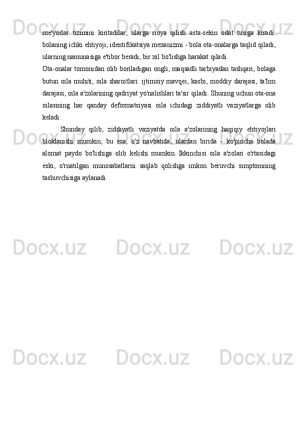 me'yorlar   tizimini   kiritadilar,   ularga   rioya   qilish   asta-sekin   odat   tusiga   kiradi.
bolaning ichki ehtiyoji;   identifikatsiya mexanizmi - bola ota-onalarga taqlid qiladi,
ularning namunasiga e'tibor beradi, bir xil bo'lishga harakat qiladi.  
Ota-onalar tomonidan olib boriladigan ongli, maqsadli tarbiyadan tashqari, bolaga
butun oila  muhiti,  oila sharoitlari:  ijtimoiy mavqei,  kasbi,  moddiy  darajasi,  ta'lim
darajasi, oila a'zolarining qadriyat yo'nalishlari ta'sir qiladi.   Shuning uchun ota-ona
oilasining   har   qanday   deformatsiyasi   oila   ichidagi   ziddiyatli   vaziyatlarga   olib
keladi.
  Shunday   qilib,   ziddiyatli   vaziyatda   oila   a'zolarining   haqiqiy   ehtiyojlari
bloklanishi   mumkin,   bu   esa,   o'z   navbatida,   ulardan   birida   -   ko'pincha   bolada
alomat   paydo   bo'lishiga   olib   kelishi   mumkin.   Ikkinchisi   oila   a'zolari   o'rtasidagi
eski,   o'rnatilgan   munosabatlarni   saqlab   qolishga   imkon   beruvchi   simptomning
tashuvchisiga aylanadi. 