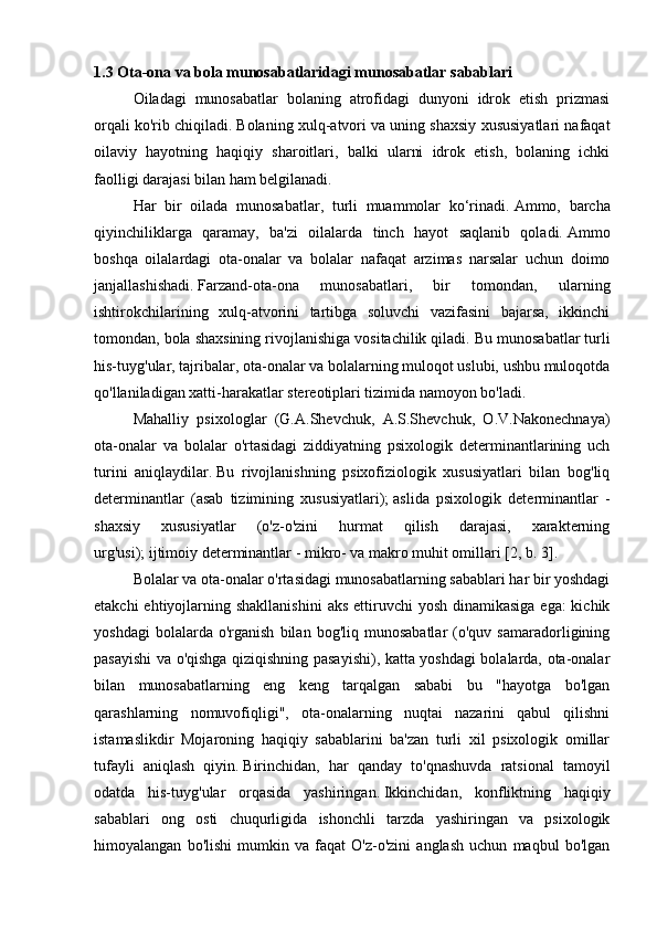 1.3 Ota-ona va bola munosabatlaridagi munosabatlar sabablari
  Oiladagi   munosabatlar   bolaning   atrofidagi   dunyoni   idrok   etish   prizmasi
orqali ko'rib chiqiladi.   Bolaning xulq-atvori va uning shaxsiy xususiyatlari nafaqat
oilaviy   hayotning   haqiqiy   sharoitlari,   balki   ularni   idrok   etish,   bolaning   ichki
faolligi darajasi bilan ham belgilanadi.
  Har   bir   oilada   munosabatlar,   turli   muammolar   ko‘rinadi.   Ammo,   barcha
qiyinchiliklarga   qaramay,   ba'zi   oilalarda   tinch   hayot   saqlanib   qoladi.   Ammo
boshqa   oilalardagi   ota-onalar   va   bolalar   nafaqat   arzimas   narsalar   uchun   doimo
janjallashishadi.   Farzand-ota-ona   munosabatlari,   bir   tomondan,   ularning
ishtirokchilarining   xulq-atvorini   tartibga   soluvchi   vazifasini   bajarsa,   ikkinchi
tomondan, bola shaxsining rivojlanishiga vositachilik qiladi.   Bu munosabatlar turli
his-tuyg'ular, tajribalar, ota-onalar va bolalarning muloqot uslubi, ushbu muloqotda
qo'llaniladigan xatti-harakatlar stereotiplari tizimida namoyon bo'ladi.
  Mahalliy   psixologlar   (G.A.Shevchuk,   A.S.Shevchuk,   O.V.Nakonechnaya)
ota-onalar   va   bolalar   o'rtasidagi   ziddiyatning   psixologik   determinantlarining   uch
turini   aniqlaydilar.   Bu   rivojlanishning   psixofiziologik   xususiyatlari   bilan   bog'liq
determinantlar   (asab   tizimining   xususiyatlari);   aslida   psixologik   determinantlar   -
shaxsiy   xususiyatlar   (o'z-o'zini   hurmat   qilish   darajasi,   xarakterning
urg'usi);   ijtimoiy determinantlar - mikro- va makro muhit omillari [2, b.   3].
  Bolalar va ota-onalar o'rtasidagi munosabatlarning sabablari har bir yoshdagi
etakchi  ehtiyojlarning shakllanishini  aks ettiruvchi  yosh dinamikasiga  ega:  kichik
yoshdagi   bolalarda  o'rganish   bilan   bog'liq  munosabatlar   (o'quv  samaradorligining
pasayishi va o'qishga qiziqishning pasayishi), katta yoshdagi bolalarda, ota-onalar
bilan   munosabatlarning   eng   keng   tarqalgan   sababi   bu   "hayotga   bo'lgan
qarashlarning   nomuvofiqligi",   ota-onalarning   nuqtai   nazarini   qabul   qilishni
istamaslikdir   Mojaroning   haqiqiy   sabablarini   ba'zan   turli   xil   psixologik   omillar
tufayli   aniqlash   qiyin.   Birinchidan,   har   qanday   to'qnashuvda   ratsional   tamoyil
odatda   his-tuyg'ular   orqasida   yashiringan.   Ikkinchidan,   konfliktning   haqiqiy
sabablari   ong   osti   chuqurligida   ishonchli   tarzda   yashiringan   va   psixologik
himoyalangan   bo'lishi   mumkin   va   faqat   O'z-o'zini   anglash   uchun   maqbul   bo'lgan 