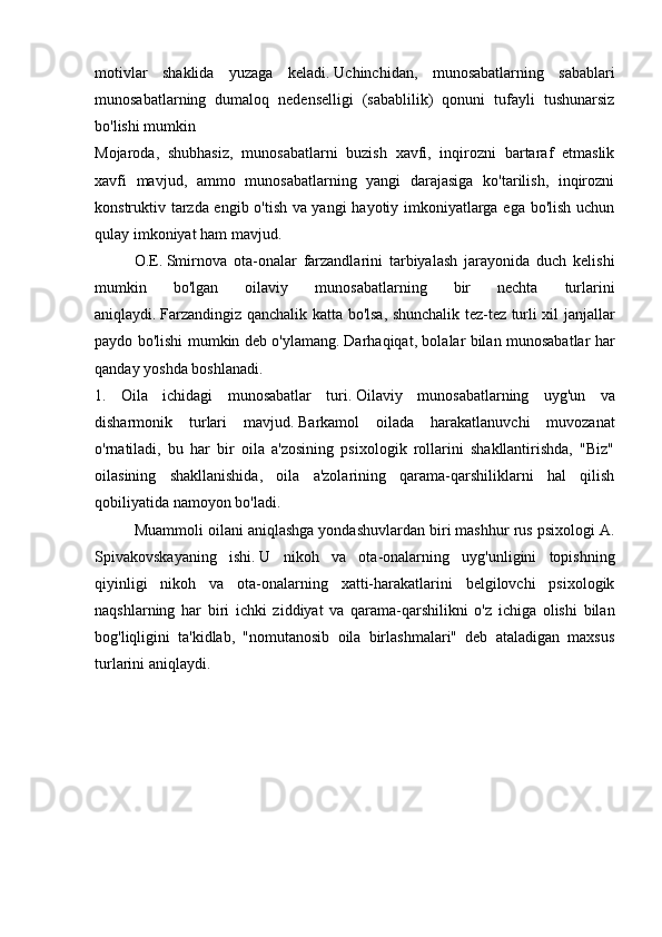 motivlar   shaklida   yuzaga   keladi.   Uchinchidan,   munosabatlarning   sabablari
munosabatlarning   dumaloq   nedenselligi   (sabablilik)   qonuni   tufayli   tushunarsiz
bo'lishi mumkin 
Mojaroda,   shubhasiz,   munosabatlarni   buzish   xavfi,   inqirozni   bartaraf   etmaslik
xavfi   mavjud,   ammo   munosabatlarning   yangi   darajasiga   ko'tarilish,   inqirozni
konstruktiv tarzda engib o'tish va yangi  hayotiy imkoniyatlarga ega bo'lish uchun
qulay imkoniyat ham mavjud.
  O.E.   Smirnova   ota-onalar   farzandlarini   tarbiyalash   jarayonida   duch   kelishi
mumkin   bo'lgan   oilaviy   munosabatlarning   bir   nechta   turlarini
aniqlaydi.   Farzandingiz qanchalik katta bo'lsa, shunchalik tez-tez turli xil janjallar
paydo bo'lishi mumkin deb o'ylamang.   Darhaqiqat, bolalar bilan munosabatlar har
qanday yoshda boshlanadi.
1.   Oila   ichidagi   munosabatlar   turi.   Oilaviy   munosabatlarning   uyg'un   va
disharmonik   turlari   mavjud.   Barkamol   oilada   harakatlanuvchi   muvozanat
o'rnatiladi,   bu   har   bir   oila   a'zosining   psixologik   rollarini   shakllantirishda,   "Biz"
oilasining   shakllanishida,   oila   a'zolarining   qarama-qarshiliklarni   hal   qilish
qobiliyatida namoyon bo'ladi.
  Muammoli oilani aniqlashga yondashuvlardan biri mashhur rus psixologi A.
Spivakovskayaning   ishi.   U   nikoh   va   ota-onalarning   uyg'unligini   topishning
qiyinligi   nikoh   va   ota-onalarning   xatti-harakatlarini   belgilovchi   psixologik
naqshlarning   har   biri   ichki   ziddiyat   va   qarama-qarshilikni   o'z   ichiga   olishi   bilan
bog'liqligini   ta'kidlab,   "nomutanosib   oila   birlashmalari"   deb   ataladigan   maxsus
turlarini aniqlaydi. 