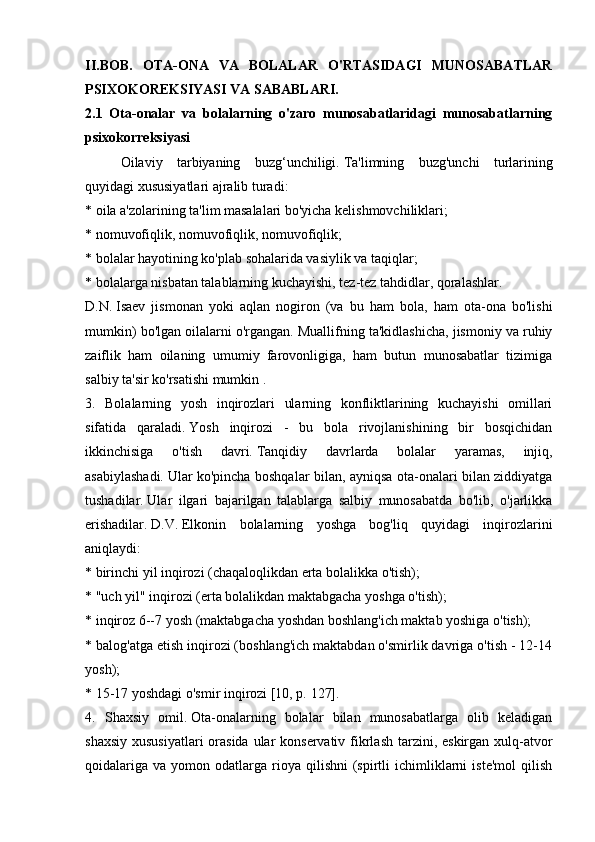 II.BOB.   OTA-ONA   VA   BOLALAR   O'RTASIDAGI   MUNOSABATLAR
PSIXOKOREKSIYASI VA SABABLARI.
2.1   Ota-onalar   va   bolalarning   o'zaro   munosabatlaridagi   munosabatlarning
psixokorreksiyasi
  Oilaviy   tarbiyaning   buzg‘unchiligi.   Ta'limning   buzg'unchi   turlarining
quyidagi xususiyatlari ajralib turadi:
* oila a'zolarining ta'lim masalalari bo'yicha kelishmovchiliklari;
* nomuvofiqlik, nomuvofiqlik, nomuvofiqlik;
* bolalar hayotining ko'plab sohalarida vasiylik va taqiqlar;
* bolalarga nisbatan talablarning kuchayishi, tez-tez tahdidlar, qoralashlar.
D.N.   Isaev   jismonan   yoki   aqlan   nogiron   (va   bu   ham   bola,   ham   ota-ona   bo'lishi
mumkin) bo'lgan oilalarni o'rgangan.   Muallifning ta'kidlashicha, jismoniy va ruhiy
zaiflik   ham   oilaning   umumiy   farovonligiga,   ham   butun   munosabatlar   tizimiga
salbiy ta'sir ko'rsatishi mumkin .
3.   Bolalarning   yosh   inqirozlari   ularning   konfliktlarining   kuchayishi   omillari
sifatida   qaraladi.   Yosh   inqirozi   -   bu   bola   rivojlanishining   bir   bosqichidan
ikkinchisiga   o'tish   davri.   Tanqidiy   davrlarda   bolalar   yaramas,   injiq,
asabiylashadi.   Ular ko'pincha boshqalar bilan, ayniqsa ota-onalari bilan ziddiyatga
tushadilar.   Ular   ilgari   bajarilgan   talablarga   salbiy   munosabatda   bo'lib,   o'jarlikka
erishadilar.   D.V.   Elkonin   bolalarning   yoshga   bog'liq   quyidagi   inqirozlarini
aniqlaydi:
* birinchi yil inqirozi (chaqaloqlikdan erta bolalikka o'tish);
* "uch yil" inqirozi (erta bolalikdan maktabgacha yoshga o'tish);
* inqiroz 6--7 yosh (maktabgacha yoshdan boshlang'ich maktab yoshiga o'tish);
* balog'atga etish inqirozi (boshlang'ich maktabdan o'smirlik davriga o'tish - 12-14
yosh);
* 15-17 yoshdagi o'smir inqirozi [10, p.   127].
4.   Shaxsiy   omil.   Ota-onalarning   bolalar   bilan   munosabatlarga   olib   keladigan
shaxsiy xususiyatlari  orasida ular konservativ fikrlash tarzini, eskirgan xulq-atvor
qoidalariga   va  yomon  odatlarga   rioya  qilishni  (spirtli   ichimliklarni  iste'mol   qilish 
