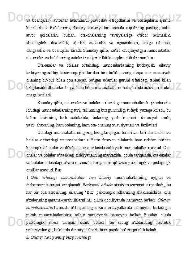 va   boshqalar),   avtoritar   hukmlarni,   pravoslav   e'tiqodlarini   va   boshqalarni   ajratib
ko'rsatishadi.   Bolalarning   shaxsiy   xususiyatlari   orasida   o'qishning   pastligi,   xulq-
atvor   qoidalarini   buzish,   ota-onalarning   tavsiyalariga   e'tibor   bermaslik,
shuningdek,   itoatsizlik,   o'jarlik,   xudbinlik   va   egosentrizm,   o'ziga   ishonch,
dangasalik   va   boshqalar   kiradi.   Shunday   qilib,   ko'rib   chiqilayotgan   munosabatlar
ota-onalar va bolalarning xatolari natijasi sifatida taqdim etilishi mumkin.
  Ota-onalar   va   bolalar   o'rtasidagi   munosabatlarning   kuchayishi   oilaviy
tarbiyaning   salbiy   ta'sirining   jihatlaridan   biri   bo'lib,   uning   o'ziga   xos   xususiyati
oilaning   bir-biri   bilan   qon   aloqasi   bo'lgan   odamlar   guruhi   sifatidagi   tabiati   bilan
belgilanadi.   Shu bilan birga, bola bilan munosabatlarni hal qilishda ustuvor rol ota-
onaga beriladi.
  Shunday qilib, ota-onalar va bolalar o'rtasidagi munosabatlar ko'pincha oila
ichidagi munosabatlarning turi, ta'limning buzg'unchiligi tufayli yuzaga keladi, bu
ta'lim   ta'sirining   turli   xatolarida,   bolaning   yosh   inqirozi,   shaxsiyat   omili,
ya'ni.   shaxsning, ham bolaning, ham ota-onaning xususiyatlari va fazilatlari.
  Oiladagi   munosabatlarning   eng   keng   tarqalgan   turlaridan   biri   ota-onalar   va
bolalar   o'rtasidagi   munosabatlardir.   Hatto   farovon   oilalarda   ham   uchdan   biridan
ko'prog'ida bolalar va ikkala ota-ona o'rtasida ziddiyatli munosabatlar mavjud.   Ota-
onalar va bolalar o'rtasidagi ziddiyatlarning markazida, qoida tariqasida, ota-onalar
va bolalar o'rtasidagi o'zaro munosabatlarga ta'sir qiluvchi psixologik va pedagogik
omillar mavjud.   Bu:
1.   Oila   ichidagi   munosabatlar   turi.   Oilaviy   munosabatlarning   uyg'un   va
disharmonik   turlari   aniqlanadi.   Barkamol   oilada   nisbiy   muvozanat   o'rnatiladi,   bu
har   bir   oila   a'zosining,   oilaning   "Biz"   psixologik   rollarining   shakllanishida,   oila
a'zolarining qarama-qarshiliklarni hal qilish qobiliyatida namoyon bo'ladi.   Oilaviy
nomutanosiblik   turmush   o'rtoqlarning   o'zaro   ziddiyatlarida   namoyon   bo'ladigan
nikoh   munosabatlarining   salbiy   xarakterida   namoyon   bo'ladi.   Bunday   oilada
psixologik   stress   darajasi   oshib   boradi,   bu   uning   a'zolarining   nevrotik
reaktsiyalariga, bolalarda doimiy tashvish hissi paydo bo'lishiga olib keladi.
2. Oilaviy tarbiyaning buzg‘unchiligi. 