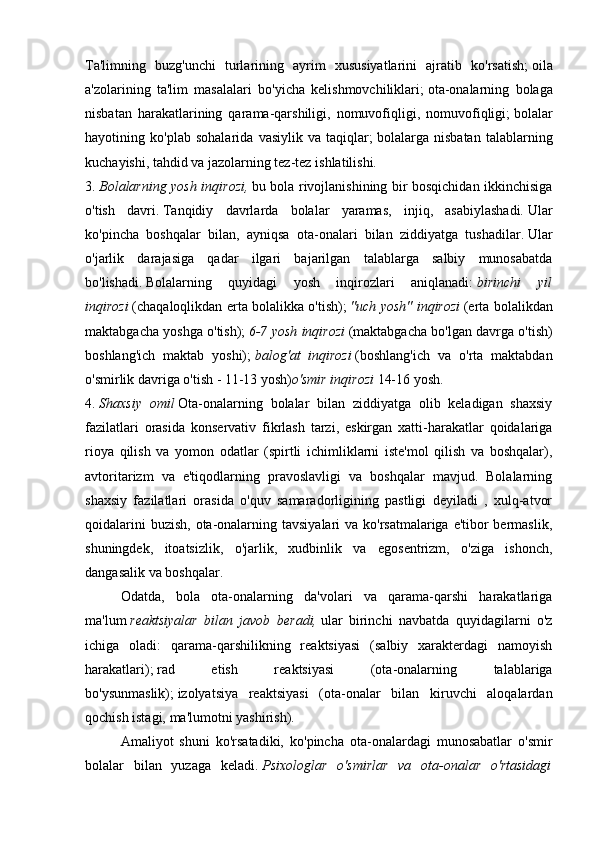 Ta'limning   buzg'unchi   turlarining   ayrim   xususiyatlarini   ajratib   ko'rsatish;   oila
a'zolarining   ta'lim   masalalari   bo'yicha   kelishmovchiliklari;   ota-onalarning   bolaga
nisbatan   harakatlarining   qarama-qarshiligi,   nomuvofiqligi,   nomuvofiqligi;   bolalar
hayotining   ko'plab   sohalarida   vasiylik   va   taqiqlar;   bolalarga   nisbatan   talablarning
kuchayishi, tahdid va jazolarning tez-tez ishlatilishi.
3.   Bolalarning yosh inqirozi,   bu bola rivojlanishining bir bosqichidan ikkinchisiga
o'tish   davri.   Tanqidiy   davrlarda   bolalar   yaramas,   injiq,   asabiylashadi.   Ular
ko'pincha   boshqalar   bilan,   ayniqsa   ota-onalari   bilan   ziddiyatga   tushadilar.   Ular
o'jarlik   darajasiga   qadar   ilgari   bajarilgan   talablarga   salbiy   munosabatda
bo'lishadi.   Bolalarning   quyidagi   yosh   inqirozlari   aniqlanadi:   birinchi   yil
inqirozi   (chaqaloqlikdan erta bolalikka o'tish);   "uch yosh" inqirozi   (erta bolalikdan
maktabgacha yoshga o'tish);   6-7 yosh inqirozi   (maktabgacha bo'lgan davrga o'tish)
boshlang'ich   maktab   yoshi);   balog'at   inqirozi   (boshlang'ich   va   o'rta   maktabdan
o'smirlik davriga o'tish - 11-13 yosh) o'smir inqirozi   14-16 yosh.
4.   Shaxsiy   omil   Ota-onalarning   bolalar   bilan   ziddiyatga   olib   keladigan   shaxsiy
fazilatlari   orasida   konservativ   fikrlash   tarzi,   eskirgan   xatti-harakatlar   qoidalariga
rioya   qilish   va   yomon   odatlar   (spirtli   ichimliklarni   iste'mol   qilish   va   boshqalar),
avtoritarizm   va   e'tiqodlarning   pravoslavligi   va   boshqalar   mavjud.   Bolalarning
shaxsiy   fazilatlari   orasida   o'quv   samaradorligining   pastligi   deyiladi   ,   xulq-atvor
qoidalarini  buzish, ota-onalarning tavsiyalari  va ko'rsatmalariga e'tibor bermaslik,
shuningdek,   itoatsizlik,   o'jarlik,   xudbinlik   va   egosentrizm,   o'ziga   ishonch,
dangasalik va boshqalar.
  Odatda,   bola   ota-onalarning   da'volari   va   qarama-qarshi   harakatlariga
ma'lum   reaktsiyalar   bilan   javob   beradi,   ular   birinchi   navbatda   quyidagilarni   o'z
ichiga   oladi:   qarama-qarshilikning   reaktsiyasi   (salbiy   xarakterdagi   namoyish
harakatlari);   rad   etish   reaktsiyasi   (ota-onalarning   talablariga
bo'ysunmaslik);   izolyatsiya   reaktsiyasi   (ota-onalar   bilan   kiruvchi   aloqalardan
qochish istagi, ma'lumotni yashirish).
  Amaliyot   shuni   ko'rsatadiki,   ko'pincha   ota-onalardagi   munosabatlar   o'smir
bolalar   bilan   yuzaga   keladi.   Psixologlar   o'smirlar   va   ota-onalar   o'rtasidagi 