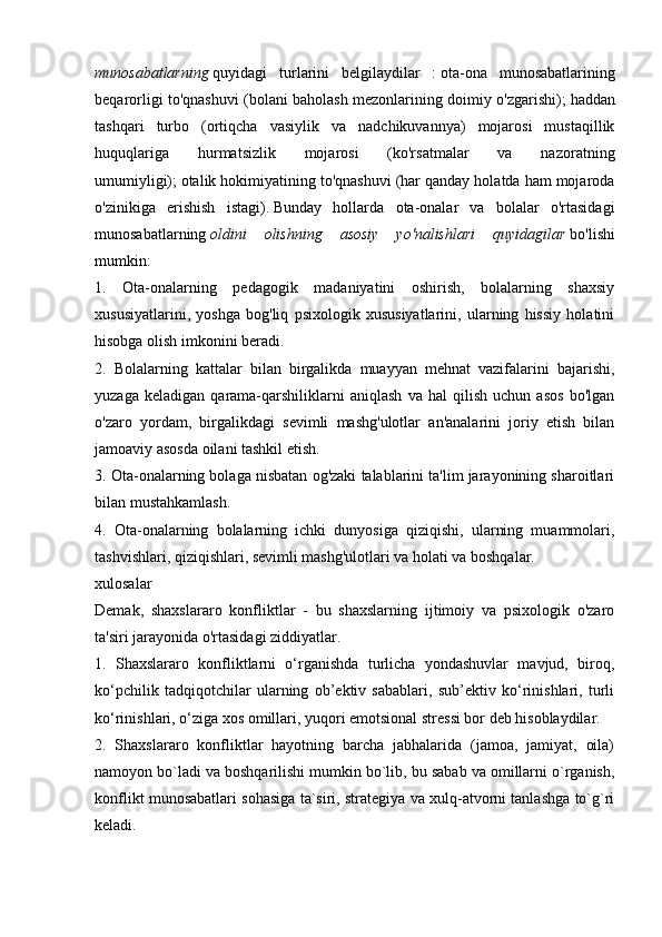 munosabatlarning   quyidagi   turlarini   belgilaydilar   :   ota-ona   munosabatlarining
beqarorligi to'qnashuvi (bolani baholash mezonlarining doimiy o'zgarishi);   haddan
tashqari   turbo   (ortiqcha   vasiylik   va   nadchikuvannya)   mojarosi   mustaqillik
huquqlariga   hurmatsizlik   mojarosi   (ko'rsatmalar   va   nazoratning
umumiyligi);   otalik hokimiyatining to'qnashuvi (har qanday holatda ham mojaroda
o'zinikiga   erishish   istagi).   Bunday   hollarda   ota-onalar   va   bolalar   o'rtasidagi
munosabatlarning   oldini   olishning   asosiy   yo'nalishlari   quyidagilar   bo'lishi
mumkin:
1.   Ota-onalarning   pedagogik   madaniyatini   oshirish,   bolalarning   shaxsiy
xususiyatlarini,   yoshga   bog'liq   psixologik   xususiyatlarini,   ularning   hissiy   holatini
hisobga olish imkonini beradi.
2.   Bolalarning   kattalar   bilan   birgalikda   muayyan   mehnat   vazifalarini   bajarishi,
yuzaga   keladigan   qarama-qarshiliklarni   aniqlash   va   hal   qilish   uchun   asos   bo'lgan
o'zaro   yordam,   birgalikdagi   sevimli   mashg'ulotlar   an'analarini   joriy   etish   bilan
jamoaviy asosda oilani tashkil etish.
3. Ota-onalarning bolaga nisbatan og'zaki talablarini ta'lim jarayonining sharoitlari
bilan mustahkamlash.
4.   Ota-onalarning   bolalarning   ichki   dunyosiga   qiziqishi,   ularning   muammolari,
tashvishlari, qiziqishlari, sevimli mashg'ulotlari va holati va boshqalar.
xulosalar
Demak,   shaxslararo   konfliktlar   -   bu   shaxslarning   ijtimoiy   va   psixologik   o'zaro
ta'siri jarayonida o'rtasidagi ziddiyatlar.
1.   Shaxslararo   konfliktlarni   o‘rganishda   turlicha   yondashuvlar   mavjud,   biroq,
ko‘pchilik   tadqiqotchilar   ularning   ob’ektiv   sabablari,   sub’ektiv   ko‘rinishlari,   turli
ko‘rinishlari, o‘ziga xos omillari, yuqori emotsional stressi bor deb hisoblaydilar.
2.   Shaxslararo   konfliktlar   hayotning   barcha   jabhalarida   (jamoa,   jamiyat,   oila)
namoyon bo`ladi va boshqarilishi mumkin bo`lib, bu sabab va omillarni o`rganish,
konflikt munosabatlari sohasiga ta`siri, strategiya va xulq-atvorni tanlashga to`g`ri
keladi. 