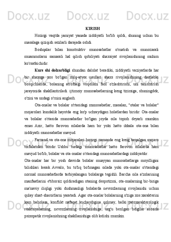 KIRISH
  Hozirgi   vaqtda   jamiyat   yanada   ziddiyatli   bo'lib   qoldi,   shuning   uchun   bu
masalaga qiziqish sezilarli darajada oshdi.
  Boshqalar   bilan   konstruktiv   munosabatlar   o'rnatish   va   munozarali
muammolarni   samarali   hal   qilish   qobiliyati   shaxsiyat   rivojlanishining   muhim
ko'rsatkichidir.
  Kurs   shi   dolzarbligi   shundan   dalolat   beradiki,   ziddiyatli   vaziyatlarda   har
bir   shaxsga   xos   bo'lgan   xulq-atvor   usullari   shaxs   rivojlanishining   dastlabki
bosqichlarida,   bolaning   atrofdagi   voqelikni   faol   o'zlashtirishi,   uni   tanishtirish
jarayonida   shakllantiriladi.   ijtimoiy   munosabatlarning   keng   tizimiga,   shuningdek,
o'zini va undagi o'rnini anglash.
  Ota-onalar  va bolalar  o'rtasidagi  munosabatlar, masalan, "otalar va bolalar"
mojarolari   kundalik   hayotda   eng   ko'p   uchraydigan   holatlardan   biridir.   Ota-onalar
va   bolalar   o'rtasida   munosabatlar   bo'lgan   joyda   oila   topish   deyarli   mumkin
emas.   Axir,   hatto   farovon   oilalarda   ham   bir   yoki   hatto   ikkala   ota-ona   bilan
ziddiyatli munosabatlar mavjud.
  Farzand  va ota-ona mojarolari  hozirgi  zamonda  eng keng tarqalgan mojaro
toifalaridan   biridir.   Ushbu   turdagi   munosabatlar   hatto   farovon   oilalarda   ham
mavjud bo'lib, bolalar va ota-onalar o'rtasidagi munosabatlardagi ziddiyatdir.
Ota-onalar   har   bir   yosh   davrida   bolalar   muayyan   munosabatlarga   moyilligini
bilishlari   kerak.   Avvalo,   bu   to'liq   bo'lmagan   oilada   yoki   ota-onalar   o'rtasidagi
normal   munosabatlarda   tarbiyalangan   bolalarga   tegishli.   Barcha   oila   a'zolarining
manfaatlarini  e'tiborsiz   qoldiradigan  otaning  despotizmi,   ota-onalarning  bir-biriga
ma'naviy   iliqligi   yoki   dushmanligi   bolalarda   nevrozlarning   rivojlanishi   uchun
qulay shart-sharoitlarni yaratadi.   Agar ota-onalar bolalarning o'ziga xos xarakterini
kam   baholasa,   konflikt   nafaqat   kuchayibgina   qolmay,   balki   patoxarakterologik
reaktsiyalarning,   nevrozlarning   rivojlanishiga,   urg'u   berilgan   belgilar   asosida
psixopatik rivojlanishning shakllanishiga olib kelishi mumkin. 
