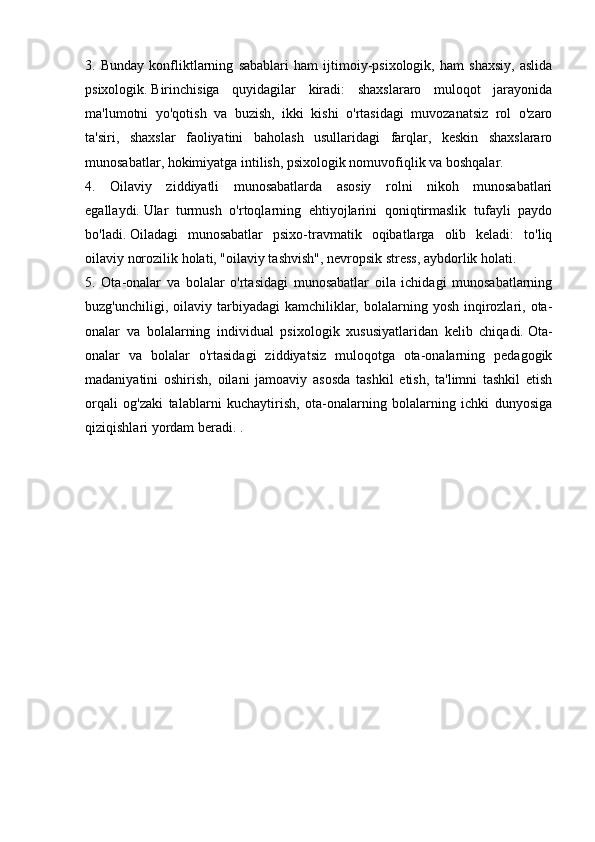 3.   Bunday   konfliktlarning   sabablari   ham   ijtimoiy-psixologik,   ham   shaxsiy,   aslida
psixologik.   Birinchisiga   quyidagilar   kiradi:   shaxslararo   muloqot   jarayonida
ma'lumotni   yo'qotish   va   buzish,   ikki   kishi   o'rtasidagi   muvozanatsiz   rol   o'zaro
ta'siri,   shaxslar   faoliyatini   baholash   usullaridagi   farqlar,   keskin   shaxslararo
munosabatlar, hokimiyatga intilish, psixologik nomuvofiqlik va boshqalar.
4.   Oilaviy   ziddiyatli   munosabatlarda   asosiy   rolni   nikoh   munosabatlari
egallaydi.   Ular   turmush   o'rtoqlarning   ehtiyojlarini   qoniqtirmaslik   tufayli   paydo
bo'ladi.   Oiladagi   munosabatlar   psixo-travmatik   oqibatlarga   olib   keladi:   to'liq
oilaviy norozilik holati, "oilaviy tashvish", nevropsik stress, aybdorlik holati.
5.   Ota-onalar   va   bolalar   o'rtasidagi   munosabatlar   oila   ichidagi   munosabatlarning
buzg'unchiligi,  oilaviy  tarbiyadagi  kamchiliklar, bolalarning  yosh  inqirozlari, ota-
onalar   va   bolalarning   individual   psixologik   xususiyatlaridan   kelib   chiqadi.   Ota-
onalar   va   bolalar   o'rtasidagi   ziddiyatsiz   muloqotga   ota-onalarning   pedagogik
madaniyatini   oshirish,   oilani   jamoaviy   asosda   tashkil   etish,   ta'limni   tashkil   etish
orqali   og'zaki   talablarni   kuchaytirish,   ota-onalarning   bolalarning   ichki   dunyosiga
qiziqishlari yordam beradi. . 