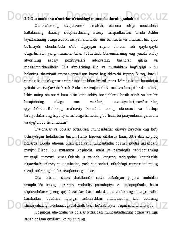 2.2 Ota-onalar va o'smirlar o'rtasidagi munosabatlarning sabablari
  Ota-onalarning   xulq-atvorini   o'rnatish,   ota-ona   roliga   moslashish
kattalarning   shaxsiy   rivojlanishining   asosiy   maqsadlaridan   biridir.   Ushbu
tayinlashning   o'ziga   xos   xususiyati   shundaki,   uni   bir   marta   va   umuman   hal   qilib
bo'lmaydi,   chunki.   bola   o'sib   ulg'aygan   sayin,   ota-ona   roli   qayta-qayta
o'zgartiriladi,   yangi   mazmun   bilan   to'ldiriladi.   Ota-onalarning   eng   yaxshi   xulq-
atvorining   asosiy   pozitsiyalari   adekvatlik,   bashorat   qilish   va
moslashuvchanlikdir.   “Oila   a'zolarining   iliq   va   mustahkam   bog'liqligi   -   bu
bolaning   shaxsiyati   ravnaq   topadigan   hayot   bag'ishlovchi   tuproq.   Biroq,   kuchli
munosabatlar o'zgarmas munosabatlar bilan bir xil emas.   Munosabatlar kamolotga
yetishi   va   rivojlanishi   kerak.   Bola   o'z   rivojlanishida   ma'lum   bosqichlardan   o'tadi,
lekin   uning   ota-onasi   ham   birin-ketin   tabiiy   bosqichlarni   bosib   o'tadi   va   har   bir
bosqichning   o'ziga   xos   vazifasi,   xususiyatlari,   xavf-xatarlar,
qiyinchiliklar.   Bolaning   ma’naviy   kamoloti   uning   ota-onasi   va   boshqa
tarbiyachilarning hayotiy kamolotiga hamohang bo‘lishi, bu jarayonlarning marom
va uyg‘un bo‘lishi muhim”
  Ota-onalar   va   bolalar   o'rtasidagi   munosabatlar   oilaviy   hayotda   eng   ko'p
uchraydigan   holatlardan   biridir.   Hatto   farovon   oilalarda   ham,   30%   dan   ko'proq
hollarda,   ikkala   ota-ona   bilan   ziddiyatli   munosabatlar   (o'smir   nuqtai   nazaridan)
mavjud.   Biroq,   bu   muammo   ko'pincha   mahalliy   psixologik   tadqiqotlarning
mustaqil   mavzusi   emas.   Odatda   u   yanada   kengroq   tadqiqotlar   kontekstida
o'rganiladi:   oilaviy   munosabatlar,   yosh   inqirozlari,   nikohdagi   munosabatlarning
rivojlanishining bolalar rivojlanishiga ta'siri.
  Oila,   albatta,   shaxs   shakllanishi   sodir   bo'ladigan   yagona   muhitdan
uzoqdir.   Va   shunga   qaramay,   mahalliy   psixologiya   va   pedagogikada,   hatto
o'qituvchilarning   eng   qo'pol   xatolari   ham,   odatda,   ota-onalarning   noto'g'ri   xatti-
harakatlari,   bolalarni   noto'g'ri   tushunishlari,   munosabatlar   kabi   bolaning
shaxsiyatining rivojlanishiga halokatli ta'sir ko'rsatmaydi, degan ishonch mavjud.
  Ko'pincha ota-onalar va bolalar o'rtasidagi munosabatlarning o'zaro ta'siriga
sabab bo'lgan omillarni ko'rib chiqing. 