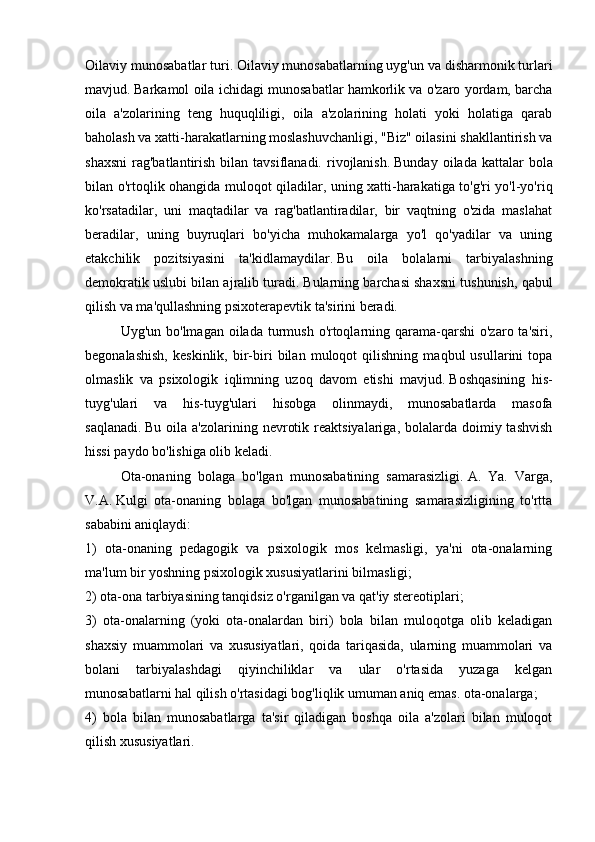 Oilaviy munosabatlar turi.   Oilaviy munosabatlarning uyg'un va disharmonik turlari
mavjud.   Barkamol oila ichidagi munosabatlar hamkorlik va o'zaro yordam, barcha
oila   a'zolarining   teng   huquqliligi,   oila   a'zolarining   holati   yoki   holatiga   qarab
baholash va xatti-harakatlarning moslashuvchanligi, "Biz" oilasini shakllantirish va
shaxsni  rag'batlantirish  bilan tavsiflanadi.  rivojlanish.   Bunday  oilada  kattalar   bola
bilan o'rtoqlik ohangida muloqot qiladilar, uning xatti-harakatiga to'g'ri yo'l-yo'riq
ko'rsatadilar,   uni   maqtadilar   va   rag'batlantiradilar,   bir   vaqtning   o'zida   maslahat
beradilar,   uning   buyruqlari   bo'yicha   muhokamalarga   yo'l   qo'yadilar   va   uning
etakchilik   pozitsiyasini   ta'kidlamaydilar.   Bu   oila   bolalarni   tarbiyalashning
demokratik uslubi bilan ajralib turadi.   Bularning barchasi shaxsni tushunish, qabul
qilish va ma'qullashning psixoterapevtik ta'sirini beradi.
Uyg'un bo'lmagan  oilada  turmush  o'rtoqlarning qarama-qarshi  o'zaro ta'siri,
begonalashish,   keskinlik,   bir-biri   bilan   muloqot   qilishning   maqbul   usullarini   topa
olmaslik   va   psixologik   iqlimning   uzoq   davom   etishi   mavjud.   Boshqasining   his-
tuyg'ulari   va   his-tuyg'ulari   hisobga   olinmaydi,   munosabatlarda   masofa
saqlanadi.   Bu  oila a'zolarining  nevrotik  reaktsiyalariga,  bolalarda  doimiy tashvish
hissi paydo bo'lishiga olib keladi.
  Ota-onaning   bolaga   bo'lgan   munosabatining   samarasizligi.   A.   Ya.   Varga,
V.A.   Kulgi   ota-onaning   bolaga   bo'lgan   munosabatining   samarasizligining   to'rtta
sababini aniqlaydi:
1)   ota-onaning   pedagogik   va   psixologik   mos   kelmasligi,   ya'ni   ota-onalarning
ma'lum bir yoshning psixologik xususiyatlarini bilmasligi;
2) ota-ona tarbiyasining tanqidsiz o'rganilgan va qat'iy stereotiplari;
3)   ota-onalarning   (yoki   ota-onalardan   biri)   bola   bilan   muloqotga   olib   keladigan
shaxsiy   muammolari   va   xususiyatlari,   qoida   tariqasida,   ularning   muammolari   va
bolani   tarbiyalashdagi   qiyinchiliklar   va   ular   o'rtasida   yuzaga   kelgan
munosabatlarni hal qilish o'rtasidagi bog'liqlik umuman aniq emas. ota-onalarga;
4)   bola   bilan   munosabatlarga   ta'sir   qiladigan   boshqa   oila   a'zolari   bilan   muloqot
qilish xususiyatlari. 