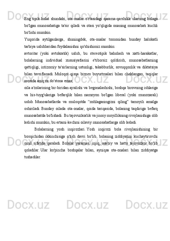 Eng   tipik   holat   shundaki,   ota-onalar   o'rtasidagi   qarama-qarshilik   ularning   bolaga
bo'lgan   munosabatiga   ta'sir   qiladi   va   otasi   yo'qligida   onaning   munosabati   kuchli
bo'lishi mumkin.
Yuqorida   aytilganlarga,   shuningdek,   ota-onalar   tomonidan   bunday   halokatli
tarbiya uslublaridan foydalanishni qo'shishimiz mumkin:
avtoritar   (yoki   avtokratik)   uslub,   bu   stereotipik   baholash   va   xatti-harakatlar,
bolalarning   individual   xususiyatlarini   e'tiborsiz   qoldirish,   munosabatlarning
qattiqligi,   intizomiy   ta'sirlarning   ustunligi,   takabburlik,   sovuqqonlik   va   diktatsiya
bilan   tavsiflanadi.   Muloqot   qisqa   biznes   buyurtmalari   bilan   cheklangan,   taqiqlar
asosida aniq va do'stona emas;
oila a'zolarining bir-biridan ajralishi va begonalashishi, boshqa birovning ishlariga
va   his-tuyg'ulariga   befarqlik   bilan   namoyon   bo'lgan   liberal   (yoki   munozarali)
uslub.   Munosabatlarda   va   muloqotda   “xohlaganingizni   qiling”   tamoyili   amalga
oshiriladi.   Bunday   oilada   ota-onalar,   qoida   tariqasida,   bolaning   taqdiriga   befarq
munosabatda bo'lishadi.   Bu tajovuzkorlik va jinoiy moyillikning rivojlanishiga olib
kelishi mumkin, bu ertami-kechmi oilaviy munosabatlarga olib keladi.
  Bolalarning   yosh   inqirozlari.   Yosh   inqirozi   bola   rivojlanishining   bir
bosqichidan   ikkinchisiga   o'tish   davri   bo'lib,   bolaning   ziddiyatini   kuchaytiruvchi
omil   sifatida   qaraladi.   Bolalar   yaramas,   injiq,   asabiy   va   hatto   tajovuzkor   bo'lib
qoladilar.   Ular   ko'pincha   boshqalar   bilan,   ayniqsa   ota-onalari   bilan   ziddiyatga
tushadilar. 