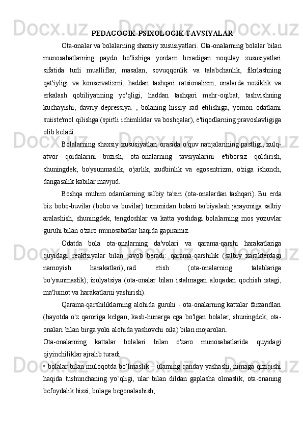 PEDAGOGIK-PSIXOLOGIK TAVSIYALAR
  Ota-onalar va bolalarning shaxsiy xususiyatlari.   Ota-onalarning bolalar bilan
munosabatlarning   paydo   bo'lishiga   yordam   beradigan   noqulay   xususiyatlari
sifatida   turli   mualliflar,   masalan,   sovuqqonlik   va   talabchanlik,   fikrlashning
qat'iyligi   va   konservatizmi,   haddan   tashqari   ratsionalizm,   onalarda   noziklik   va
erkalash   qobiliyatining   yo'qligi,   haddan   tashqari   mehr-oqibat,   tashvishning
kuchayishi,   davriy   depressiya.   ,   bolaning   hissiy   rad   etilishiga,   yomon   odatlarni
suiiste'mol qilishga (spirtli ichimliklar va boshqalar), e'tiqodlarning pravoslavligiga
olib keladi.
  Bolalarning shaxsiy xususiyatlari orasida o'quv natijalarining pastligi, xulq-
atvor   qoidalarini   buzish,   ota-onalarning   tavsiyalarini   e'tiborsiz   qoldirish,
shuningdek,   bo'ysunmaslik,   o'jarlik,   xudbinlik   va   egosentrizm,   o'ziga   ishonch,
dangasalik kabilar mavjud.
  Boshqa   muhim   odamlarning   salbiy   ta'siri   (ota-onalardan   tashqari).   Bu   erda
biz bobo-buvilar (bobo va buvilar) tomonidan bolani tarbiyalash jarayoniga salbiy
aralashish,   shuningdek,   tengdoshlar   va   katta   yoshdagi   bolalarning   mos   yozuvlar
guruhi bilan o'zaro munosabatlar haqida gapiramiz.
  Odatda   bola   ota-onalarning   da'volari   va   qarama-qarshi   harakatlariga
quyidagi   reaktsiyalar   bilan   javob   beradi:   qarama-qarshilik   (salbiy   xarakterdagi
namoyish   harakatlari);   rad   etish   (ota-onalarning   talablariga
bo'ysunmaslik);   izolyatsiya   (ota-onalar   bilan   istalmagan   aloqadan   qochish   istagi,
ma'lumot va harakatlarni yashirish).
  Qarama-qarshiliklarning alohida guruhi - ota-onalarning kattalar farzandlari
(hayotda   o'z   qaroriga   kelgan,   kasb-hunarga   ega   bo'lgan   bolalar,   shuningdek,   ota-
onalari bilan birga yoki alohida yashovchi oila) bilan mojarolari.
Ota-onalarning   kattalar   bolalari   bilan   o'zaro   munosabatlarida   quyidagi
qiyinchiliklar ajralib turadi:
• bolalar bilan muloqotda bo‘lmaslik – ularning qanday yashashi, nimaga qiziqishi
haqida   tushunchaning   yo‘qligi,   ular   bilan   dildan   gaplasha   olmaslik,   ota-onaning
befoydalik hissi, bolaga begonalashish; 