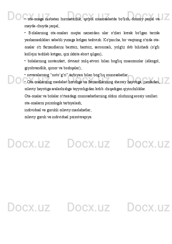 •   ota-onaga   nisbatan   hurmatsizlik,   qo'pol   munosabatda   bo'lish,   doimiy   janjal   va
mayda-chuyda janjal;
•   Bolalarning   ota-onalari   nuqtai   nazaridan   ular   o'zlari   kerak   bo'lgan   tarzda
yashamasliklari sababli yuzaga kelgan tashvish.   Ko'pincha, bir vaqtning o'zida ota-
onalar   o'z   farzandlarini   baxtsiz,   baxtsiz,   sarosimali,   yolg'iz   deb   bilishadi   (o'g'li
kollejni tashlab ketgan, qizi ikkita abort qilgan);
•   bolalarning   nostandart,   deviant   xulq-atvori   bilan   bog'liq   muammolar   (alkogol,
giyohvandlik, qimor va boshqalar);
• nevaralarning “noto‘g‘ri” tarbiyasi bilan bog‘liq munosabatlar.
• Ota-onalarning maslahat berishga va farzandlarining shaxsiy hayotiga, jumladan,
oilaviy hayotiga aralashishga tayyorligidan kelib chiqadigan qiyinchiliklar.
Ota-onalar va bolalar o'rtasidagi munosabatlarning oldini olishning asosiy usullari:
ota-onalarni psixologik tarbiyalash;
individual va guruhli oilaviy maslahatlar;
oilaviy guruh va individual psixoterapiya. 