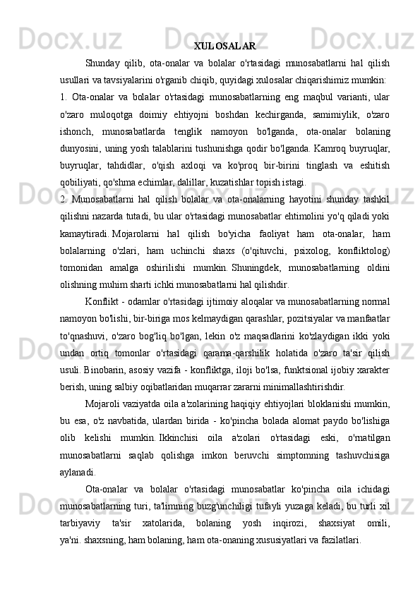 XULOSALAR
  Shunday   qilib,   ota-onalar   va   bolalar   o'rtasidagi   munosabatlarni   hal   qilish
usullari va tavsiyalarini o'rganib chiqib, quyidagi xulosalar chiqarishimiz mumkin:
1.   Ota-onalar   va   bolalar   o'rtasidagi   munosabatlarning   eng   maqbul   varianti,   ular
o'zaro   muloqotga   doimiy   ehtiyojni   boshdan   kechirganda,   samimiylik,   o'zaro
ishonch,   munosabatlarda   tenglik   namoyon   bo'lganda,   ota-onalar   bolaning
dunyosini, uning yosh talablarini tushunishga qodir bo'lganda.   Kamroq buyruqlar,
buyruqlar,   tahdidlar,   o'qish   axloqi   va   ko'proq   bir-birini   tinglash   va   eshitish
qobiliyati, qo'shma echimlar, dalillar, kuzatishlar topish istagi.
2.   Munosabatlarni   hal   qilish   bolalar   va   ota-onalarning   hayotini   shunday   tashkil
qilishni nazarda tutadi, bu ular o'rtasidagi munosabatlar ehtimolini yo'q qiladi yoki
kamaytiradi.   Mojarolarni   hal   qilish   bo'yicha   faoliyat   ham   ota-onalar,   ham
bolalarning   o'zlari,   ham   uchinchi   shaxs   (o'qituvchi,   psixolog,   konfliktolog)
tomonidan   amalga   oshirilishi   mumkin.   Shuningdek,   munosabatlarning   oldini
olishning muhim sharti ichki munosabatlarni hal qilishdir.
  Konflikt - odamlar o'rtasidagi ijtimoiy aloqalar va munosabatlarning normal
namoyon bo'lishi, bir-biriga mos kelmaydigan qarashlar, pozitsiyalar va manfaatlar
to'qnashuvi,   o'zaro   bog'liq   bo'lgan,   lekin   o'z   maqsadlarini   ko'zlaydigan   ikki   yoki
undan   ortiq   tomonlar   o'rtasidagi   qarama-qarshilik   holatida   o'zaro   ta'sir   qilish
usuli.   Binobarin, asosiy vazifa - konfliktga, iloji bo'lsa, funktsional ijobiy xarakter
berish, uning salbiy oqibatlaridan muqarrar zararni minimallashtirishdir.
  Mojaroli vaziyatda oila a'zolarining haqiqiy ehtiyojlari bloklanishi mumkin,
bu   esa,   o'z   navbatida,   ulardan   birida   -   ko'pincha   bolada   alomat   paydo   bo'lishiga
olib   kelishi   mumkin.   Ikkinchisi   oila   a'zolari   o'rtasidagi   eski,   o'rnatilgan
munosabatlarni   saqlab   qolishga   imkon   beruvchi   simptomning   tashuvchisiga
aylanadi.
  Ota-onalar   va   bolalar   o'rtasidagi   munosabatlar   ko'pincha   oila   ichidagi
munosabatlarning turi, ta'limning buzg'unchiligi tufayli yuzaga keladi, bu turli xil
tarbiyaviy   ta'sir   xatolarida,   bolaning   yosh   inqirozi,   shaxsiyat   omili,
ya'ni.   shaxsning, ham bolaning, ham ota-onaning xususiyatlari va fazilatlari. 