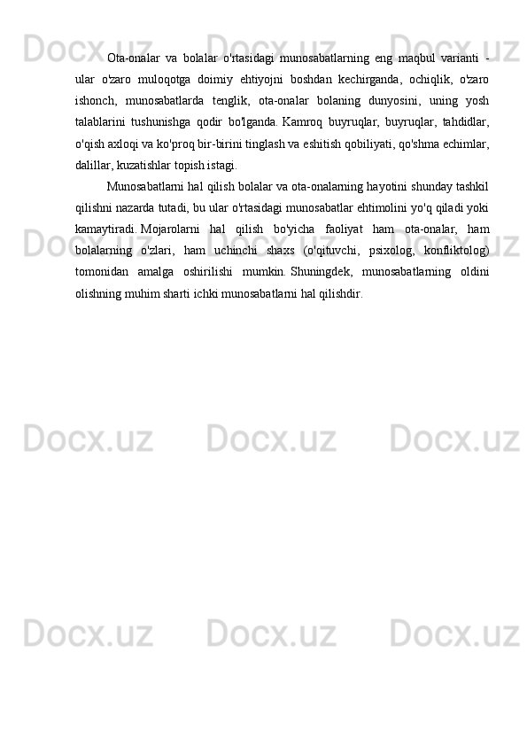   Ota-onalar   va   bolalar   o'rtasidagi   munosabatlarning   eng   maqbul   varianti   -
ular   o'zaro   muloqotga   doimiy   ehtiyojni   boshdan   kechirganda,   ochiqlik,   o'zaro
ishonch,   munosabatlarda   tenglik,   ota-onalar   bolaning   dunyosini,   uning   yosh
talablarini   tushunishga   qodir   bo'lganda.   Kamroq   buyruqlar,   buyruqlar,   tahdidlar,
o'qish axloqi va ko'proq bir-birini tinglash va eshitish qobiliyati, qo'shma echimlar,
dalillar, kuzatishlar topish istagi.
  Munosabatlarni hal qilish bolalar va ota-onalarning hayotini shunday tashkil
qilishni nazarda tutadi, bu ular o'rtasidagi munosabatlar ehtimolini yo'q qiladi yoki
kamaytiradi.   Mojarolarni   hal   qilish   bo'yicha   faoliyat   ham   ota-onalar,   ham
bolalarning   o'zlari,   ham   uchinchi   shaxs   (o'qituvchi,   psixolog,   konfliktolog)
tomonidan   amalga   oshirilishi   mumkin.   Shuningdek,   munosabatlarning   oldini
olishning muhim sharti ichki munosabatlarni hal qilishdir. 