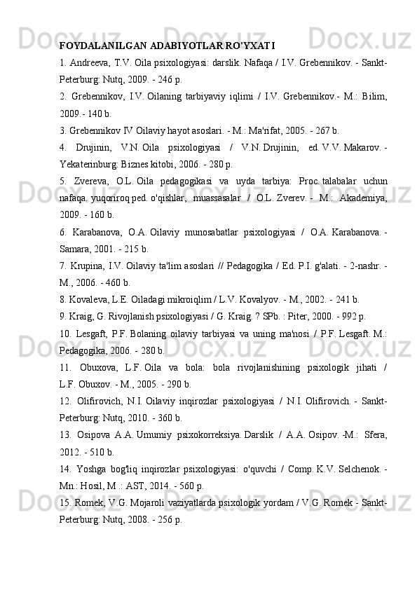 FOYDALANILGAN ADABIYOTLAR RO'YXATI
1. Andreeva, T.V.   Oila psixologiyasi: darslik.   Nafaqa / I.V.   Grebennikov.   - Sankt-
Peterburg: Nutq, 2009. - 246 p.
2.   Grebennikov,   I.V.   Oilaning   tarbiyaviy   iqlimi   /   I.V.   Grebennikov.-   M.:   Bilim,
2009.- 140 b.
3. Grebennikov IV Oilaviy hayot asoslari.   - M.: Ma'rifat, 2005. - 267 b.
4.   Drujinin,   V.N.   Oila   psixologiyasi   /   V.N.   Drujinin,   ed.   V.V.   Makarov.   -
Yekaterinburg: Biznes kitobi, 2006. - 280 p.
5.   Zvereva,   O.L.   Oila   pedagogikasi   va   uyda   tarbiya:   Proc.   talabalar   uchun
nafaqa.   yuqoriroq   ped.   o'qishlar,   muassasalar   /   O.L.   Zverev.   -   M.:   Akademiya,
2009. - 160 b.
6.   Karabanova,   O.A.   Oilaviy   munosabatlar   psixologiyasi   /   O.A.   Karabanova.   -
Samara, 2001. - 215 b.
7.  Krupina,   I.V.   Oilaviy  ta'lim   asoslari   //  Pedagogika   /   Ed.   P.I.   g'alati.   -  2-nashr.   -
M., 2006. - 460 b.
8. Kovaleva, L.E.   Oiladagi mikroiqlim / L.V.   Kovalyov.   - M., 2002. - 241 b.
9. Kraig, G. Rivojlanish psixologiyasi / G. Kraig.   ?   SPb.   : Piter, 2000. - 992 p.
10.   Lesgaft,   P.F.   Bolaning   oilaviy   tarbiyasi   va   uning   ma'nosi   /   P.F.   Lesgaft.   M.:
Pedagogika, 2006. - 280 b.
11.   Obuxova,   L.F.   Oila   va   bola:   bola   rivojlanishining   psixologik   jihati   /
L.F.   Obuxov.   - M., 2005. - 290 b.
12.   Olifirovich,   N.I.   Oilaviy   inqirozlar   psixologiyasi   /   N.I.   Olifirovich.   -   Sankt-
Peterburg: Nutq, 2010. - 360 b.
13.   Osipova   A.A.   Umumiy   psixokorreksiya.   Darslik   /   A.A.   Osipov.   -M.:   Sfera,
2012. - 510 b.
14.   Yoshga   bog'liq   inqirozlar   psixologiyasi:   o'quvchi   /   Comp.   K.V.   Selchenok.   -
Mn.: Hosil, M .: AST, 2014. - 560 p.
15. Romek, V.G.   Mojaroli vaziyatlarda psixologik yordam / V.G.   Romek - Sankt-
Peterburg: Nutq, 2008. - 256 p. 