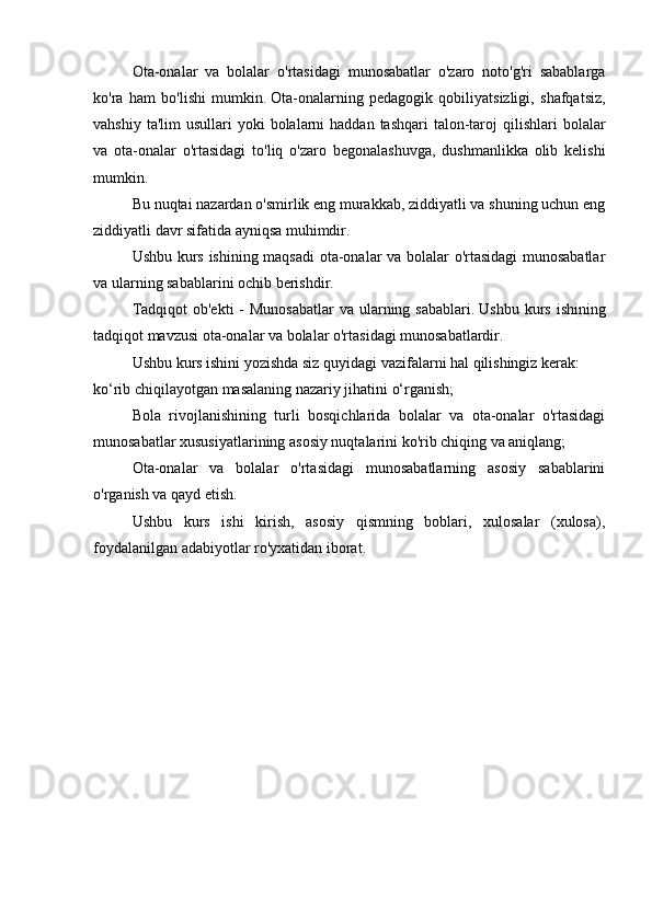   Ota-onalar   va   bolalar   o'rtasidagi   munosabatlar   o'zaro   noto'g'ri   sabablarga
ko'ra   ham   bo'lishi   mumkin.   Ota-onalarning   pedagogik   qobiliyatsizligi,   shafqatsiz,
vahshiy  ta'lim  usullari   yoki  bolalarni   haddan tashqari  talon-taroj   qilishlari  bolalar
va   ota-onalar   o'rtasidagi   to'liq   o'zaro   begonalashuvga,   dushmanlikka   olib   kelishi
mumkin.
  Bu nuqtai nazardan o'smirlik eng murakkab, ziddiyatli va shuning uchun eng
ziddiyatli davr sifatida ayniqsa muhimdir.
  Ushbu kurs ishining maqsadi ota-onalar va bolalar o'rtasidagi munosabatlar
va ularning sabablarini ochib berishdir.
  Tadqiqot  ob'ekti  - Munosabatlar  va ularning sabablari.   Ushbu kurs ishining
tadqiqot mavzusi ota-onalar va bolalar o'rtasidagi munosabatlardir.
  Ushbu kurs ishini yozishda siz quyidagi vazifalarni hal qilishingiz kerak:
ko‘rib chiqilayotgan masalaning nazariy jihatini o‘rganish;
Bola   rivojlanishining   turli   bosqichlarida   bolalar   va   ota-onalar   o'rtasidagi
munosabatlar xususiyatlarining asosiy nuqtalarini ko'rib chiqing va aniqlang;
  Ota-onalar   va   bolalar   o'rtasidagi   munosabatlarning   asosiy   sabablarini
o'rganish va qayd etish.
  Ushbu   kurs   ishi   kirish,   asosiy   qismning   boblari,   xulosalar   (xulosa),
foydalanilgan adabiyotlar ro'yxatidan iborat. 