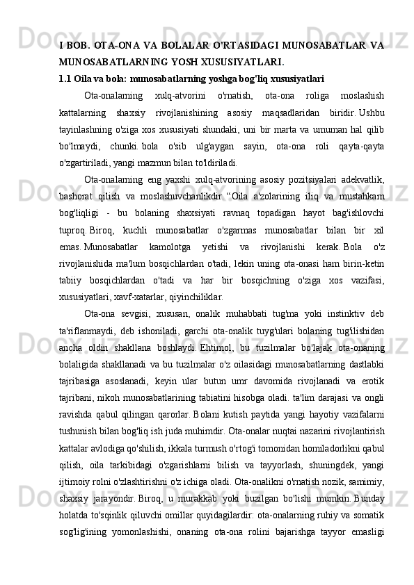 I   BOB.   OTA-ONA   VA   BOLALAR   O'RTASIDAGI   MUNOSABATLAR   VA
MUNOSABATLARNING YOSH XUSUSIYATLARI .
1.1 Oila va bola: munosabatlarning yoshga bog'liq xususiyatlari
  Ota-onalarning   xulq-atvorini   o'rnatish,   ota-ona   roliga   moslashish
kattalarning   shaxsiy   rivojlanishining   asosiy   maqsadlaridan   biridir.   Ushbu
tayinlashning   o'ziga   xos   xususiyati   shundaki,   uni   bir   marta   va   umuman   hal   qilib
bo'lmaydi,   chunki.   bola   o'sib   ulg'aygan   sayin,   ota-ona   roli   qayta-qayta
o'zgartiriladi, yangi mazmun bilan to'ldiriladi.  
  Ota-onalarning   eng   yaxshi   xulq-atvorining   asosiy   pozitsiyalari   adekvatlik,
bashorat   qilish   va   moslashuvchanlikdir.   “Oila   a'zolarining   iliq   va   mustahkam
bog'liqligi   -   bu   bolaning   shaxsiyati   ravnaq   topadigan   hayot   bag'ishlovchi
tuproq.   Biroq,   kuchli   munosabatlar   o'zgarmas   munosabatlar   bilan   bir   xil
emas.   Munosabatlar   kamolotga   yetishi   va   rivojlanishi   kerak.   Bola   o'z
rivojlanishida   ma'lum   bosqichlardan   o'tadi,   lekin   uning   ota-onasi   ham   birin-ketin
tabiiy   bosqichlardan   o'tadi   va   har   bir   bosqichning   o'ziga   xos   vazifasi,
xususiyatlari,   xavf-xatarlar, qiyinchiliklar.  
  Ota-ona   sevgisi,   xususan,   onalik   muhabbati   tug'ma   yoki   instinktiv   deb
ta'riflanmaydi,   deb   ishoniladi,   garchi   ota-onalik   tuyg'ulari   bolaning   tug'ilishidan
ancha   oldin   shakllana   boshlaydi.   Ehtimol,   bu   tuzilmalar   bo'lajak   ota-onaning
bolaligida   shakllanadi   va   bu   tuzilmalar   o'z   oilasidagi   munosabatlarning   dastlabki
tajribasiga   asoslanadi,   keyin   ular   butun   umr   davomida   rivojlanadi   va   erotik
tajribani, nikoh munosabatlarining tabiatini hisobga oladi. ta'lim  darajasi  va ongli
ravishda   qabul   qilingan   qarorlar.   Bolani   kutish   paytida   yangi   hayotiy   vazifalarni
tushunish bilan bog'liq ish juda muhimdir.   Ota-onalar nuqtai nazarini rivojlantirish
kattalar avlodiga qo'shilish, ikkala turmush o'rtog'i tomonidan homiladorlikni qabul
qilish,   oila   tarkibidagi   o'zgarishlarni   bilish   va   tayyorlash,   shuningdek,   yangi
ijtimoiy rolni o'zlashtirishni o'z ichiga oladi.   Ota-onalikni o'rnatish nozik, samimiy,
shaxsiy   jarayondir.   Biroq,   u   murakkab   yoki   buzilgan   bo'lishi   mumkin.   Bunday
holatda to'sqinlik qiluvchi omillar quyidagilardir: ota-onalarning ruhiy va somatik
sog'lig'ining   yomonlashishi,   onaning   ota-ona   rolini   bajarishga   tayyor   emasligi 