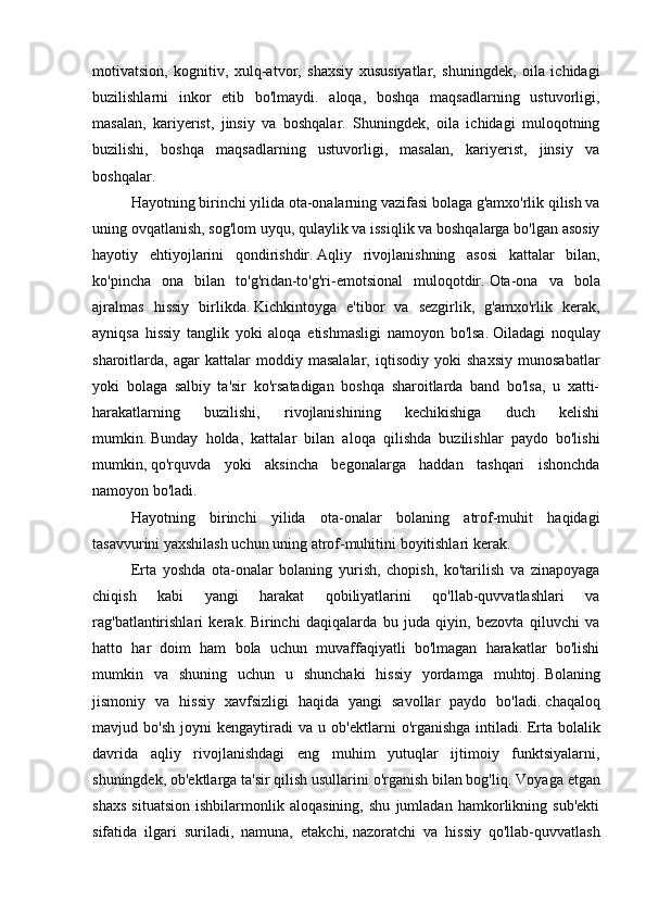 motivatsion,   kognitiv,   xulq-atvor,   shaxsiy   xususiyatlar,   shuningdek,   oila   ichidagi
buzilishlarni   inkor   etib   bo'lmaydi.   aloqa,   boshqa   maqsadlarning   ustuvorligi,
masalan,   kariyerist,   jinsiy   va   boshqalar.   Shuningdek,   oila   ichidagi   muloqotning
buzilishi,   boshqa   maqsadlarning   ustuvorligi,   masalan,   kariyerist,   jinsiy   va
boshqalar.  
  Hayotning birinchi yilida ota-onalarning vazifasi bolaga g'amxo'rlik qilish va
uning ovqatlanish, sog'lom uyqu, qulaylik va issiqlik va boshqalarga bo'lgan asosiy
hayotiy   ehtiyojlarini   qondirishdir.   Aqliy   rivojlanishning   asosi   kattalar   bilan,
ko'pincha   ona   bilan   to'g'ridan-to'g'ri-emotsional   muloqotdir.   Ota-ona   va   bola
ajralmas   hissiy   birlikda.   Kichkintoyga   e'tibor   va   sezgirlik,   g'amxo'rlik   kerak,
ayniqsa   hissiy   tanglik   yoki   aloqa   etishmasligi   namoyon   bo'lsa.   Oiladagi   noqulay
sharoitlarda,   agar   kattalar   moddiy   masalalar,   iqtisodiy   yoki   shaxsiy   munosabatlar
yoki   bolaga   salbiy   ta'sir   ko'rsatadigan   boshqa   sharoitlarda   band   bo'lsa,   u   xatti-
harakatlarning   buzilishi,   rivojlanishining   kechikishiga   duch   kelishi
mumkin.   Bunday   holda,   kattalar   bilan   aloqa   qilishda   buzilishlar   paydo   bo'lishi
mumkin,   qo'rquvda   yoki   aksincha   begonalarga   haddan   tashqari   ishonchda
namoyon bo'ladi.  
  Hayotning   birinchi   yilida   ota-onalar   bolaning   atrof-muhit   haqidagi
tasavvurini yaxshilash uchun uning atrof-muhitini boyitishlari kerak.
  Erta   yoshda   ota-onalar   bolaning   yurish,   chopish,   ko'tarilish   va   zinapoyaga
chiqish   kabi   yangi   harakat   qobiliyatlarini   qo'llab-quvvatlashlari   va
rag'batlantirishlari   kerak.   Birinchi   daqiqalarda   bu   juda   qiyin,   bezovta   qiluvchi   va
hatto   har   doim   ham   bola   uchun   muvaffaqiyatli   bo'lmagan   harakatlar   bo'lishi
mumkin   va   shuning   uchun   u   shunchaki   hissiy   yordamga   muhtoj.   Bolaning
jismoniy   va   hissiy   xavfsizligi   haqida   yangi   savollar   paydo   bo'ladi.   chaqaloq
mavjud  bo'sh   joyni   kengaytiradi   va   u  ob'ektlarni   o'rganishga   intiladi.   Erta  bolalik
davrida   aqliy   rivojlanishdagi   eng   muhim   yutuqlar   ijtimoiy   funktsiyalarni,
shuningdek, ob'ektlarga ta'sir qilish usullarini o'rganish bilan bog'liq.   Voyaga etgan
shaxs   situatsion   ishbilarmonlik   aloqasining,   shu   jumladan   hamkorlikning   sub'ekti
sifatida   ilgari   suriladi,   namuna,   etakchi,   nazoratchi   va   hissiy   qo'llab-quvvatlash 