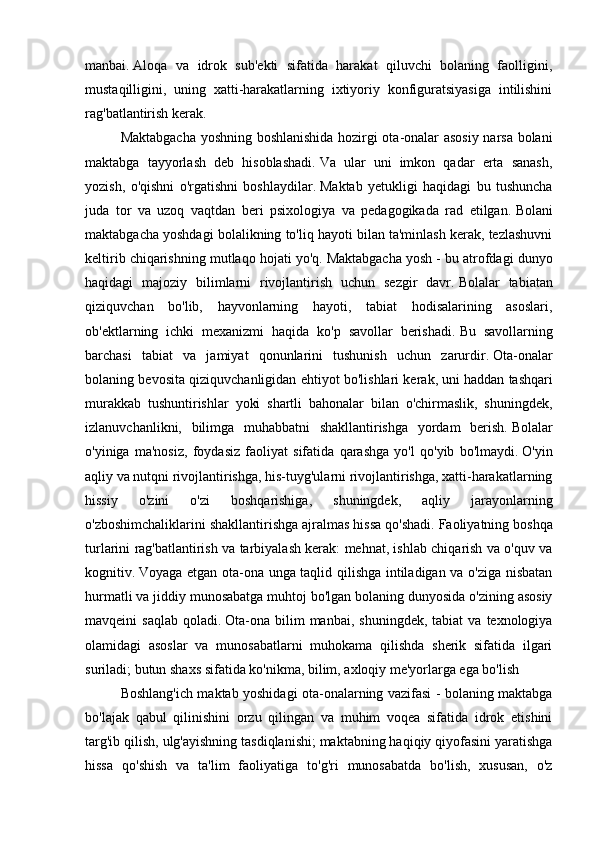 manbai.   Aloqa   va   idrok   sub'ekti   sifatida   harakat   qiluvchi   bolaning   faolligini,
mustaqilligini,   uning   xatti-harakatlarning   ixtiyoriy   konfiguratsiyasiga   intilishini
rag'batlantirish kerak.
  Maktabgacha yoshning boshlanishida hozirgi ota-onalar asosiy narsa bolani
maktabga   tayyorlash   deb   hisoblashadi.   Va   ular   uni   imkon   qadar   erta   sanash,
yozish,   o'qishni   o'rgatishni   boshlaydilar.   Maktab   yetukligi   haqidagi   bu   tushuncha
juda   tor   va   uzoq   vaqtdan   beri   psixologiya   va   pedagogikada   rad   etilgan.   Bolani
maktabgacha yoshdagi bolalikning to'liq hayoti bilan ta'minlash kerak, tezlashuvni
keltirib chiqarishning mutlaqo hojati yo'q.   Maktabgacha yosh - bu atrofdagi dunyo
haqidagi   majoziy   bilimlarni   rivojlantirish   uchun   sezgir   davr.   Bolalar   tabiatan
qiziquvchan   bo'lib,   hayvonlarning   hayoti,   tabiat   hodisalarining   asoslari,
ob'ektlarning   ichki   mexanizmi   haqida   ko'p   savollar   berishadi.   Bu   savollarning
barchasi   tabiat   va   jamiyat   qonunlarini   tushunish   uchun   zarurdir.   Ota-onalar
bolaning bevosita qiziquvchanligidan ehtiyot bo'lishlari kerak,   uni haddan tashqari
murakkab   tushuntirishlar   yoki   shartli   bahonalar   bilan   o'chirmaslik,   shuningdek,
izlanuvchanlikni,   bilimga   muhabbatni   shakllantirishga   yordam   berish.   Bolalar
o'yiniga   ma'nosiz,   foydasiz   faoliyat   sifatida   qarashga   yo'l   qo'yib   bo'lmaydi.   O'yin
aqliy va nutqni rivojlantirishga, his-tuyg'ularni rivojlantirishga, xatti-harakatlarning
hissiy   o'zini   o'zi   boshqarishiga,   shuningdek,   aqliy   jarayonlarning
o'zboshimchaliklarini shakllantirishga ajralmas hissa qo'shadi.   Faoliyatning boshqa
turlarini rag'batlantirish va tarbiyalash kerak: mehnat, ishlab chiqarish va o'quv va
kognitiv.   Voyaga etgan ota-ona unga taqlid qilishga intiladigan va o'ziga nisbatan
hurmatli va jiddiy munosabatga muhtoj bo'lgan bolaning dunyosida o'zining asosiy
mavqeini   saqlab   qoladi.   Ota-ona  bilim  manbai,   shuningdek,  tabiat  va  texnologiya
olamidagi   asoslar   va   munosabatlarni   muhokama   qilishda   sherik   sifatida   ilgari
suriladi;   butun shaxs sifatida   ko'nikma, bilim, axloqiy me'yorlarga ega bo'lish 
  Boshlang'ich maktab yoshidagi ota-onalarning vazifasi - bolaning maktabga
bo'lajak   qabul   qilinishini   orzu   qilingan   va   muhim   voqea   sifatida   idrok   etishini
targ'ib qilish, ulg'ayishning tasdiqlanishi;   maktabning haqiqiy qiyofasini yaratishga
hissa   qo'shish   va   ta'lim   faoliyatiga   to'g'ri   munosabatda   bo'lish,   xususan,   o'z 