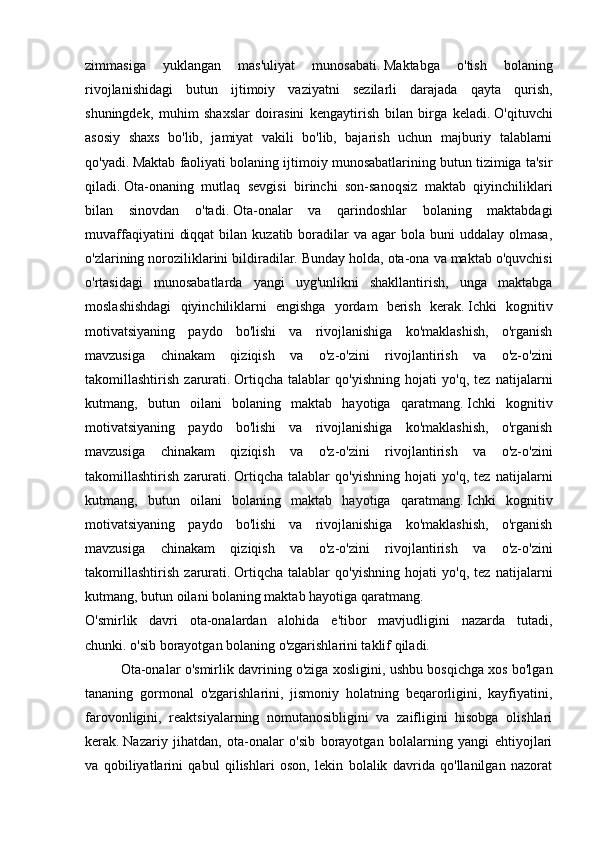 zimmasiga   yuklangan   mas'uliyat   munosabati.   Maktabga   o'tish   bolaning
rivojlanishidagi   butun   ijtimoiy   vaziyatni   sezilarli   darajada   qayta   qurish,
shuningdek,   muhim   shaxslar   doirasini   kengaytirish   bilan   birga   keladi.   O'qituvchi
asosiy   shaxs   bo'lib,   jamiyat   vakili   bo'lib,   bajarish   uchun   majburiy   talablarni
qo'yadi.   Maktab faoliyati bolaning ijtimoiy munosabatlarining butun tizimiga ta'sir
qiladi.   Ota-onaning   mutlaq   sevgisi   birinchi   son-sanoqsiz   maktab   qiyinchiliklari
bilan   sinovdan   o'tadi.   Ota-onalar   va   qarindoshlar   bolaning   maktabdagi
muvaffaqiyatini   diqqat  bilan  kuzatib boradilar  va  agar  bola  buni  uddalay  olmasa,
o'zlarining noroziliklarini bildiradilar.   Bunday holda, ota-ona va maktab o'quvchisi
o'rtasidagi   munosabatlarda   yangi   uyg'unlikni   shakllantirish,   unga   maktabga
moslashishdagi   qiyinchiliklarni   engishga   yordam   berish   kerak.   Ichki   kognitiv
motivatsiyaning   paydo   bo'lishi   va   rivojlanishiga   ko'maklashish,   o'rganish
mavzusiga   chinakam   qiziqish   va   o'z-o'zini   rivojlantirish   va   o'z-o'zini
takomillashtirish   zarurati.   Ortiqcha   talablar   qo'yishning   hojati   yo'q,   tez   natijalarni
kutmang,   butun   oilani   bolaning   maktab   hayotiga   qaratmang.   Ichki   kognitiv
motivatsiyaning   paydo   bo'lishi   va   rivojlanishiga   ko'maklashish,   o'rganish
mavzusiga   chinakam   qiziqish   va   o'z-o'zini   rivojlantirish   va   o'z-o'zini
takomillashtirish   zarurati.   Ortiqcha   talablar   qo'yishning   hojati   yo'q,   tez   natijalarni
kutmang,   butun   oilani   bolaning   maktab   hayotiga   qaratmang.   Ichki   kognitiv
motivatsiyaning   paydo   bo'lishi   va   rivojlanishiga   ko'maklashish,   o'rganish
mavzusiga   chinakam   qiziqish   va   o'z-o'zini   rivojlantirish   va   o'z-o'zini
takomillashtirish   zarurati.   Ortiqcha   talablar   qo'yishning   hojati   yo'q,   tez   natijalarni
kutmang, butun oilani bolaning maktab hayotiga qaratmang.
O'smirlik   davri   ota-onalardan   alohida   e'tibor   mavjudligini   nazarda   tutadi,
chunki.   o'sib borayotgan bolaning o'zgarishlarini taklif qiladi.
  Ota-onalar o'smirlik davrining o'ziga xosligini, ushbu bosqichga xos bo'lgan
tananing   gormonal   o'zgarishlarini,   jismoniy   holatning   beqarorligini,   kayfiyatini,
farovonligini,   reaktsiyalarning   nomutanosibligini   va   zaifligini   hisobga   olishlari
kerak.   Nazariy   jihatdan,   ota-onalar   o'sib   borayotgan   bolalarning   yangi   ehtiyojlari
va   qobiliyatlarini   qabul   qilishlari   oson,   lekin   bolalik   davrida   qo'llanilgan   nazorat 