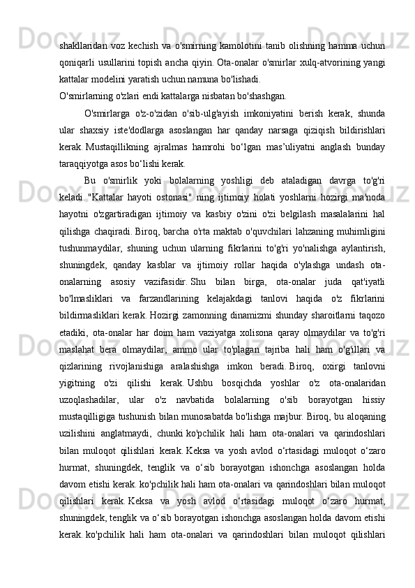 shakllaridan   voz   kechish   va   o'smirning   kamolotini   tanib   olishning   hamma   uchun
qoniqarli  usullarini  topish  ancha qiyin.   Ota-onalar  o'smirlar  xulq-atvorining yangi
kattalar modelini yaratish uchun namuna bo'lishadi.
O'smirlarning o'zlari endi kattalarga nisbatan bo'shashgan.
  O'smirlarga   o'z-o'zidan   o'sib-ulg'ayish   imkoniyatini   berish   kerak,   shunda
ular   shaxsiy   iste'dodlarga   asoslangan   har   qanday   narsaga   qiziqish   bildirishlari
kerak.   Mustaqillikning   ajralmas   hamrohi   bo‘lgan   mas’uliyatni   anglash   bunday
taraqqiyotga asos bo‘lishi kerak.  
  Bu   o'smirlik   yoki   bolalarning   yoshligi   deb   ataladigan   davrga   to'g'ri
keladi.   "Kattalar   hayoti   ostonasi"   ning   ijtimoiy   holati   yoshlarni   hozirgi   ma'noda
hayotni   o'zgartiradigan   ijtimoiy   va   kasbiy   o'zini   o'zi   belgilash   masalalarini   hal
qilishga   chaqiradi.   Biroq,   barcha   o'rta   maktab   o'quvchilari   lahzaning   muhimligini
tushunmaydilar,   shuning   uchun   ularning   fikrlarini   to'g'ri   yo'nalishga   aylantirish,
shuningdek,   qanday   kasblar   va   ijtimoiy   rollar   haqida   o'ylashga   undash   ota-
onalarning   asosiy   vazifasidir.   Shu   bilan   birga,   ota-onalar   juda   qat'iyatli
bo'lmasliklari   va   farzandlarining   kelajakdagi   tanlovi   haqida   o'z   fikrlarini
bildirmasliklari   kerak.   Hozirgi   zamonning   dinamizmi   shunday   sharoitlarni   taqozo
etadiki,   ota-onalar   har   doim   ham   vaziyatga   xolisona   qaray   olmaydilar   va   to'g'ri
maslahat   bera   olmaydilar,   ammo   ular   to'plagan   tajriba   hali   ham   o'g'illari   va
qizlarining   rivojlanishiga   aralashishga   imkon   beradi.   Biroq,   oxirgi   tanlovni
yigitning   o'zi   qilishi   kerak.   Ushbu   bosqichda   yoshlar   o'z   ota-onalaridan
uzoqlashadilar,   ular   o'z   navbatida   bolalarning   o'sib   borayotgan   hissiy
mustaqilligiga tushunish bilan munosabatda bo'lishga majbur.   Biroq, bu aloqaning
uzilishini   anglatmaydi,   chunki   ko'pchilik   hali   ham   ota-onalari   va   qarindoshlari
bilan   muloqot   qilishlari   kerak.   Keksa   va   yosh   avlod   o‘rtasidagi   muloqot   o‘zaro
hurmat,   shuningdek,   tenglik   va   o‘sib   borayotgan   ishonchga   asoslangan   holda
davom etishi kerak.   ko'pchilik hali ham ota-onalari va qarindoshlari bilan muloqot
qilishlari   kerak.   Keksa   va   yosh   avlod   o‘rtasidagi   muloqot   o‘zaro   hurmat,
shuningdek, tenglik va o‘sib borayotgan ishonchga asoslangan holda davom etishi
kerak.   ko'pchilik   hali   ham   ota-onalari   va   qarindoshlari   bilan   muloqot   qilishlari 