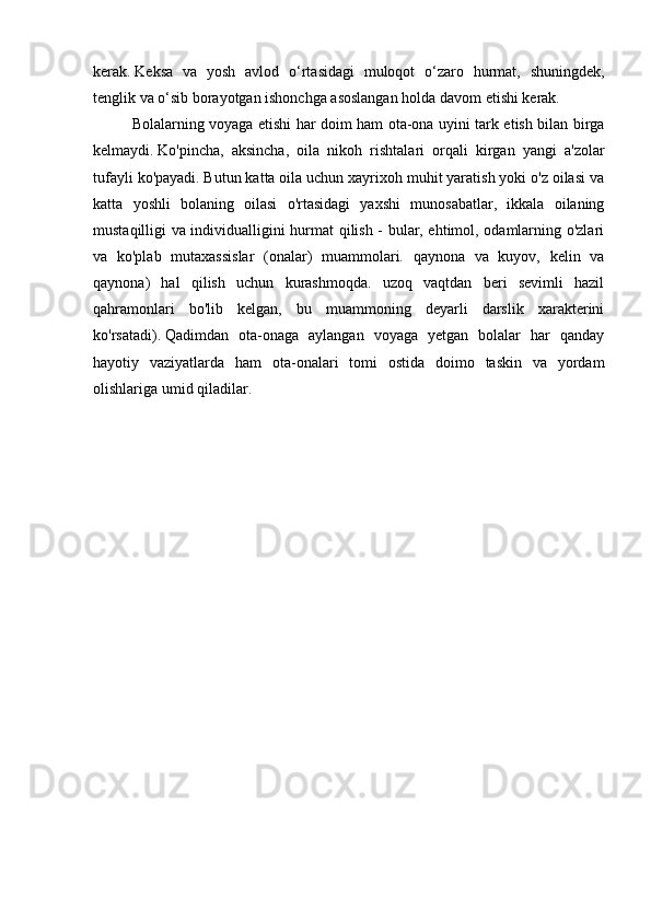 kerak.   Keksa   va   yosh   avlod   o‘rtasidagi   muloqot   o‘zaro   hurmat,   shuningdek,
tenglik va o‘sib borayotgan ishonchga asoslangan holda davom etishi kerak.
  Bolalarning voyaga etishi har doim ham ota-ona uyini tark etish bilan birga
kelmaydi.   Ko'pincha,   aksincha,   oila   nikoh   rishtalari   orqali   kirgan   yangi   a'zolar
tufayli ko'payadi.   Butun katta oila uchun xayrixoh muhit yaratish yoki o'z oilasi va
katta   yoshli   bolaning   oilasi   o'rtasidagi   yaxshi   munosabatlar,   ikkala   oilaning
mustaqilligi va individualligini hurmat qilish - bular, ehtimol, odamlarning o'zlari
va   ko'plab   mutaxassislar   (onalar)   muammolari.   qaynona   va   kuyov,   kelin   va
qaynona)   hal   qilish   uchun   kurashmoqda.   uzoq   vaqtdan   beri   sevimli   hazil
qahramonlari   bo'lib   kelgan,   bu   muammoning   deyarli   darslik   xarakterini
ko'rsatadi).   Qadimdan   ota-onaga   aylangan   voyaga   yetgan   bolalar   har   qanday
hayotiy   vaziyatlarda   ham   ota-onalari   tomi   ostida   doimo   taskin   va   yordam
olishlariga umid qiladilar.     
