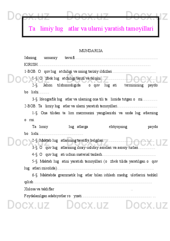 Ta limiy lug atlar va ularni yaratish tamoyillari 
MUNDARIJA
Ishning   umumiy   tavsifi ...................................................................................
KIRISH ............................................................................................................ ..... 
1-BOB.  O quv lug atchiligi va uning tarixiy ildizlari............................................	
 
1-§. O zbek lug atchiligi tarixi va talqini.......................................................
 
2-§.   Jahon   tilshunosligida   o quv   lug ati   terminining   paydo	
   
bo lishi...........	

3-§. Ideografik lug atlar va ularning ona tili ta limida tutgan o rni...............	
  
2-BOB. Ta limiy lug atlar va ularni yaratish tamoyillari........................................	
 
1-§.   Ona   tilidan   ta lim   mazmunini   yangilanishi   va   unda   lug atlarning	
 
o rni.	

Ta limiy   lug atlarga   ehtiyojning   paydo	
 
bo lishi............................................. 	

2-§. Maktab lug atlarining tavsifiy belgilari...................................................	
  
3-§. O quv lug atlarining ilmiy-uslubiy asoslari va asosiy turlari.................  	
 
4-§. O quv lug ati uchun material tanlash...................................................... 
 
5-§.   Maktab   lug atini   yaratish   tamoyillari   (o zbek   tilida   yaratilgan   o quv	
  
lug atlari misolida).................................................................................................	
  
6-§.   Maktabda   grammatik   lug atlar   bilan   ishlash   mashg ulotlarini   tashkil	
 
qilish ......................................................................................................................  
Xulosa va takliflar ..	
  
Foydalanilgan adabiyotlar ro yxati	
 ......................................................................  ... 