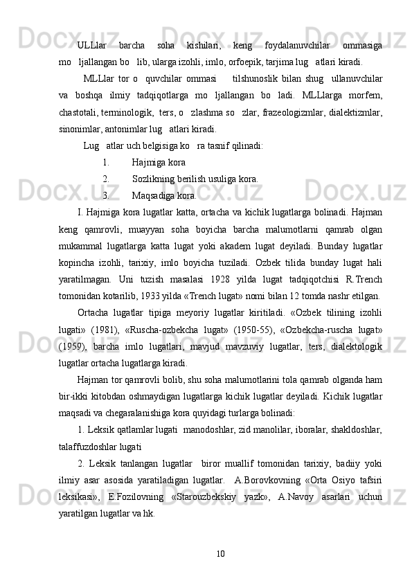 ULLlar   barcha   soha   kishilari,   keng   foydalanuvchilar   ommasiga
mo ljallangan bo lib, ularga izohli, imlo, orfoepik, tarjima lug atlari kiradi.  
MLLlar   tor   o quvchilar   ommasi     tilshunoslik   bilan   shug ullanuvchilar	
  
va   boshqa   ilmiy   tadqiqotlarga   mo ljallangan   bo ladi.   MLLlarga   morfem,	
 
chastotali, terminologik,  ters, o zlashma so zlar, frazeologizmlar, dialektizmlar,	
 
sinonimlar, antonimlar lug atlari kiradi.	

Lug atlar uch belgisiga ko ra tasnif qilinadi:	
 
1. Hajmiga kora	

2. Sozlikning berilish usuliga kora.	
 
3. Maqsadiga kora.	

I. Hajmiga kora lugatlar katta, ortacha va kichik lugatlarga bolinadi. Hajman	
    
keng   qamrovli,   muayyan   soha   boyicha   barcha   malumotlarni   qamrab   olgan	
 
mukammal   lugatlarga   katta   lugat   yoki   akadem   lugat   deyiladi.   Bunday   lugatlar	
   
kopincha   izohli,   tarixiy,   imlo   boyicha   tuziladi.   Ozbek   tilida   bunday   lugat   hali	
   
yaratilmagan.   Uni   tuzish   masalasi   1928   yilda   lugat   tadqiqotchisi   R.Trench	

tomonidan kotarilib, 1933 yilda «Trench lugat» nomi bilan 12 tomda nashr etilgan.	
 
Ortacha   lugatlar   tipiga   meyoriy   lugatlar   kiritiladi.   «Ozbek   tilining   izohli	
    
lugati»   (1981),   «Ruscha-ozbekcha   lugat»   (1950-55),   «Ozbekcha-ruscha   lugat»	
    
(1959),   barcha   imlo   lugatlari,   mavjud   mavzuviy   lugatlar,   ters,   dialektologik	
 
lugatlar ortacha lugatlarga kiradi. 	
  
Hajman tor qamrovli bolib, shu soha malumotlarini tola qamrab olganda ham	
  
bir-ikki kitobdan oshmaydigan lugatlarga kichik lugatlar  deyiladi. Kichik lugatlar	
  
maqsadi va chegaralanishiga kora quyidagi turlarga bolinadi:	
 
1. Leksik qatlamlar lugati  manodoshlar, zid manolilar, iboralar, shakldoshlar,	
   
talaffuzdoshlar lugati	
 
2.   Leksik   tanlangan   lugatlar     biror   muallif   tomonidan   tarixiy,   badiiy   yoki	
 
ilmiy   asar   asosida   yaratiladigan   lugatlar.     A.Borovkovning   «Orta   Osiyo   tafsiri	
 
leksikasi»,   E.Fozilovning   «Starouzbekskiy   yazk»,   A.Navoy   asarlari   uchun
yaratilgan lugatlar va hk.	

10 