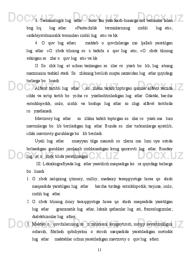 3. Terminologik lug atlar   biror fan yoki kasb-hunarga oid terminlar bilan 
bog liq   lug atlar.   «Paxtachilik   terminlarining   izohli   lug ati»,	
  
«adabiyotshunoslik terminlari izohli lug ati» va hk.	

4.   O quv   lug atlari     maktab   o quvchilariga   mo ljallab   yaratilgan	
    
lug atlar.   «O zbek   tilining   so z   tarkibi   o quv   lug ati»,   «O zbek   tilining	
     
eskirgan so zlar o quv lug ati» va hk.	
  
II.   So zlik   lug at   uchun   tanlangan   so zlar   ro yxati   bo lib,   lug atning
     
mazmunini tashkil etadi.  So zlikning berilish nuqtai nazaridan lug atlar quyidagi	
 
turlarga bo linadi:	

Alfavit  tartibli  lug atlar    so zlikni  tarkib toptirgan qismlar  alfavit tarzida	
  
ichki   va   sirtqi   tartib   bo yicha   ro yxatlashtiriladigan   lug atlar.   Odatda,   barcha
  
entsiklopedik,   imlo,   izohli   va   boshqa   lug atlar   so zligi   alfavit   tartibida	
 
ro yxatlanadi.	

Mavzuviy lug atlar   so zlikni tarkib toptirgan so zlar ro yxati ma lum	
     
mavzularga   bo lib   beriladigan   lug atlar.   Bunda   so zlar   turkumlarga   ajratilib,	
  
ichki mavzuviy guruhlarga bo lib beriladi.	

Uyali   lug atlar     muayyan   tilga   mansub   so zlarni   ma lum   uya   ostida	
   
birlaadigan   guruhlari   jamlanib   izohlanadigan   keng   qamrovli   lug atlar.   Bunday	

lug at o zbek tilida yaratilmagan.	
 
 III. Leksikografiyada lug atlar yaratilish maqsadiga ko ra quyidagi turlarga	
 
bo linadi:	

1. O zbek   xalqining   ijtimoiy,   milliy,   madaniy   taraqqiyotiga   hissa   qo shish	
 
maqsadida   yaratilgan  lug atlar     barcha   turdagi   entsiklopedik,   tarjima,   imlo,	
 
izohli lug atlar.	

2. O zbek   tilining   ilmiy   taraqqiyotiga   hissa   qo shish   maqsadida   yaratilgan	
 
lug atlar     grammatik   lug atlar,   leksik   qatlamlar   lug ati,   frazeologizmlar,
   
dialektizimlar lug atlari.	

3. Maktab   o quvchilarining   so z   zahirasini   kengaytirish,   nutqiy   savodxonligini	
 
oshirish,   fikrlash   qobiliyatini   o stirish   maqsadida   yaratiladigan   metodik	

lug atlar   maktablar uchun yaratiladigan mavzuviy o quv lug atlari. 	
   
11 