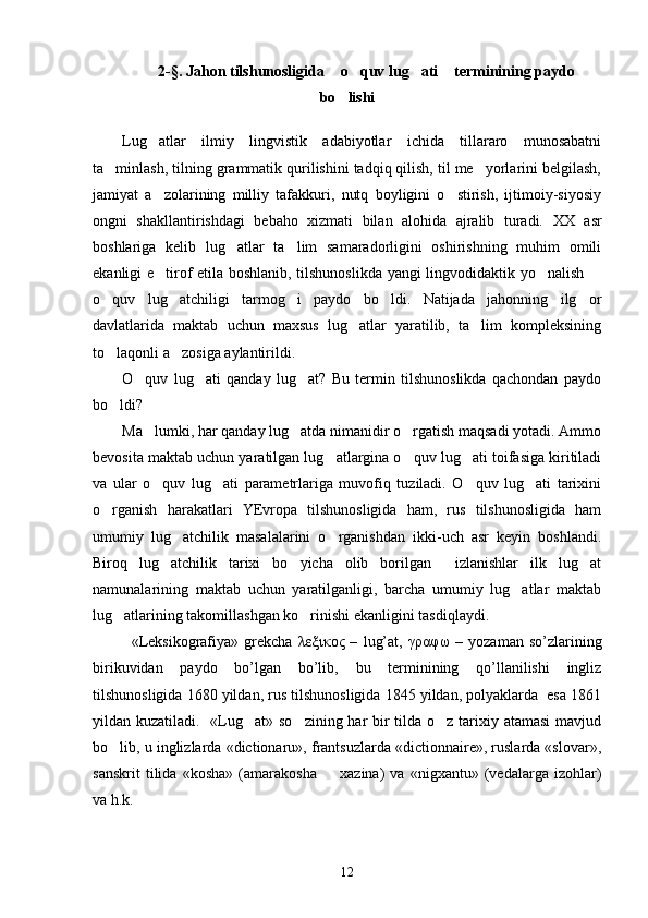2-§. Jahon tilshunosligida  o quv lug ati  terminining paydo   
bo lishi

Lug atlar   ilmiy   lingvistik   adabiyotlar   ichida   tillararo   munosabatni	

ta minlash, tilning grammatik qurilishini tadqiq qilish, til me yorlarini belgilash,	
 
jamiyat   a zolarining   milliy   tafakkuri,   nutq   boyligini   o stirish,   ijtimoiy-siyosiy	
 
ongni   shakllantirishdagi   bebaho   xizmati   bilan   alohida   ajralib   turadi.   XX   asr
boshlariga   kelib   lug atlar   ta lim   samaradorligini   oshirishning   muhim   omili	
 
ekanligi e tirof etila boshlanib, tilshunoslikda yangi lingvodidaktik yo nalish 	
  
o quv   lug atchiligi   tarmog i   paydo   bo ldi.   Natijada   jahonning   ilg or	
    
davlatlarida   maktab   uchun   maxsus   lug atlar   yaratilib,   ta lim   kompleksining	
 
to laqonli a zosiga aylantirildi.	
 
O quv   lug ati   qanday   lug at?   Bu   termin   tilshunoslikda   qachondan   paydo	
  
bo ldi?	

Ma lumki, har qanday lug atda nimanidir o rgatish maqsadi yotadi. Ammo	
  
bevosita maktab uchun yaratilgan lug atlargina o quv lug ati toifasiga kiritiladi	
  
va   ular   o quv   lug ati   parametrlariga   muvofiq   tuziladi.   O quv   lug ati   tarixini	
   
o rganish   harakatlari   YEvropa   tilshunosligida   ham,   rus   tilshunosligida   ham	

umumiy   lug atchilik   masalalarini   o rganishdan   ikki-uch   asr   keyin   boshlandi.	
 
Biroq   lug atchilik   tarixi   bo yicha   olib   borilgan     izlanishlar   ilk   lug at	
  
namunalarining   maktab   uchun   yaratilganligi,   barcha   umumiy   lug atlar   maktab	

lug atlarining takomillashgan ko rinishi ekanligini tasdiqlaydi. 	
 
«Leksikografiya»   grekcha   λεξικος   –   lug’at,   γραφω   –   yozaman   so’zlarining
birikuvidan   paydo   bo’lgan   bo’lib,   bu   terminining   qo’llanilishi   ingliz
tilshunosligida 1680 yildan, rus tilshunosligida 1845 yildan, polyaklarda  esa 1861
yildan kuzatiladi.   «Lug at» so zining har  bir  tilda o z tarixiy atamasi  mavjud	
  
bo lib, u inglizlarda «dictionaru», frantsuzlarda «dictionnaire», ruslarda «slovar»,	

sanskrit   tilida   «kosha»   (amarakosha     xazina)   va   «nigxantu»   (vedalarga   izohlar)	

va h.k.
12 