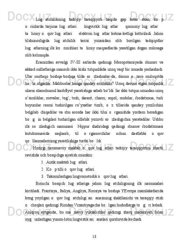 Lug atchilikning   tadrijiy   taraqqiyoti   haqida   gap   ketar   ekan,   ko p 
o rinlarda   tarjima   lug atlari     lingvistik   lug atlar     qomusiy   lug atlar  	
      
ta limiy   o quv   lug atlari     elektron   lug atlar   ketma-ketligi   keltiriladi.   Jahon
    
tilshunosligida   lug atchilik   tarixi   yuzasidan   olib   borilgan   tadqiqotlar	

lug atlarning   ilk   ko rinishlari   ta limiy   maqsadlarda   yaratilgan   degan   xulosaga	
  
olib kelmoqda .
Eramizdan   avvalgi   IV-III   asrlarda   qadimgi   Mesopotamiyada   shumer   va
akkad millatlariga mansub ikki kishi tutqunlikda uzoq vaqt bir xonada yashashadi.
Ular   mutlaqo   boshqa-boshqa   tilda   so zlashsalar-da,   doimo   o zaro   muloqotda	
 
bo la olganlar. Mahbuslar bunga qanday erishdilar? Uzoq davom etgan tutqunlik	

ularni olamshumul kashfiyot yaratishiga sabab bo’ldi. Іar ikki tutqun uzundan uzoq
o’simliklar,   mevalar,   tog’,   tosh,   daraxt,   charm,   sopol,   xudolar,   ibodatxona,   turli
buyumlar   rasmi   tushirilgan   ro’yxatlar   tuzib,   o z   tillarida   qanday   yozilishini	

belgilab   chiqadilar   va   shu   asosda   har   ikki   tilni   o rganishda   yordam   beradigan

bo g in   belgilari   tushirilgan   sillabik   yozuvli   so zlashgichni   yaratadilar.   Ushbu	
  
ilk   so zlashgich   namunasi     Nippur   shahridagi   qadimgi   shumer   ibodatxonasi	

kutubxonasida   saqlanib,   til   o rganuvchilar   uchun   dastlabki   o quv	
 
qo llanmalarining yaratilishiga turtki bo ldi.	
 
Hozirgi   zamonaviy   maktab   o quv   lug atlari   tadrijiy   taraqqiyotini   shartli	
 
ravishda uch bosqichga ajratish mumkin:
1. Antik maktab lug atlari.	

2. Ko p tilli o quv lug atlari.	
  
3. Takomilashgan lingvometodik o quv lug atlari.	
 
Birinchi   bosqich   lug atlariga   jahon   lug atchiligining   ilk   namunalari	
 
kiritiladi. Frantsiya, Italiya, Angliya, Rossiya va boshqa YEvropa mamlakatlarida
keng   yoyilgan   o quv   lug atchiligi   an anasining   shakllanishi   va   taraqqiy   etish	
  
o choqlari qadimgi Rimdan Vizantiyagacha bo lgan hududlarga to g ri keladi.	
   
Aniqroq   aytganda,   bu   ma naviy   yuksalishlar   qadimgi   sharq   madaniyati   bilan	

uyg unlashgan yunon-lotin lingvistik an analari qurshovida kechadi. 	
 
13 
