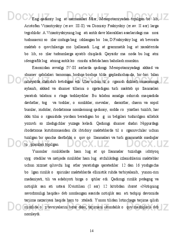 Eng   qadimiy   lug at   namunalari   Misr,   Mesopotamiyadan   topilgan   bo lib, 
Aristofan   Vizantiyskiy   (er.av.   III-II)   va   Dionisiy   Frakiyskiy   (er.av.   II   asr)   larga
tegishlidir. A.Vizantiyskiyning lug ati antik davr klassiklari asarlaridagi ma nosi	
 
tushunarsiz so zlar izohiga bag ishlangan bo lsa, D.Frakiyskiy lug ati bevosita	
   
maktab   o quvchilariga   mo ljallanadi.   Lug at   grammatik   lug at   xarakterida	
   
bo lib,   so zlar   turkumlarga   ajratib   chiqiladi.   Qaysidir   ma noda   bu   lug atni	
   
ideografik lug atning antik ko rinishi sifatida ham baholash mumkin.	
 
Eramizdan   avvalgi   IV-III   asrlarda   qadimgi   Mesopotamiyadagi   akkad   va
shumer   qabilalari   tamoman   boshqa-boshqa   tilda   gaplashishsa-da,   bir-biri   bilan
nihoyatda   chatishib   ketishgan   edi.   Ular   uchun   til   o rganish   dolzarb   muammoga	

aylanib,   akkad   va   shumer   tillarini   o rgatadigan   turli   maktab   qo llanmalari	
 
yaratish   talabini   o rtaga   tashlaydilar.   Bu   talabni   amalga   oshirish   maqsadida	

davlatlar,   tog   va   toshlar,   o simliklar,   mevalar,     daraxtlar,   charm   va   sopol	
 
bumlar,   xudolar,   ibodatxona   nomlarining   qadimiy,   sodda   ro yxatlari   tuzilib,   har	

ikki   tilni   o rganishda   yordam   beradigan   bo g in   belgilari   tushirilgan   sillabik	
  
yozuvli   so zlashgichlar   yuzaga   keladi.   Qadimgi   shumer   shahri   Nippurdagi

ibodatxona   kutubxonasidan   ilk   ibtidoiy   maktablarda   til   o rganuvchilar   uchun	

tuzilgan   bir   qancha   dastlabki   o quv   qo llanmalari   va   turli   grammatik   mashqlar	
 
to plamlari topilgan.	

Yunonlar   rimliklarda   ham   lug at   qo llanmalar   tuzishga   ishtiyoq	
 
uyg otadilar   va   natijada   rimliklar   ham   lug atchilikdagi   izlanishlarini   maktablar	
 
uchun   xizmat   qiluvchi   lug atlar   yaratishga   qaratadilar.   12   dan   16   yoshgacha	

bo lgan rimlik o spirinlar  maktablarda  ellinistik ruhda  tarbiyalanib,   yunon-rim	
 
madaniyati,   tili   va   adabiyoti   birga   o qitilar   edi.   Qadimgi   rimlik   pedagog   va	

notiqlik   san ati   ustasi   Kvintilian   (I   asr)   12   kitobdan   iborat   «Notiqning	

savodxonligi   haqida»   deb   nomlangan   asarida   notiqlik   san ati   tadqiqi   davomida	

tarjima nazariyasi  haqida ham  to xtaladi. Yunon tilidan lotinchaga tarjima qilish	

misolida o z tavsiyalarini berar ekan, tarjimani «kundalik o quv mashqlari» deb	
 
nomlaydi.  
14 