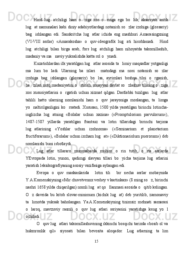 Hind   lug atchiligi   ham   o ziga   xos   o ringa   ega   bo lib,   aksariyati   antik   
lug at namunalari kabi diniy adabiyotlardagi notanish so zlar izohiga (glossariy)	
 
bag ishlangan   edi.   Sanskritcha   lug atlar   ichida   eng   mashhuri   Amarasingxning
 
(VI-VIII   asrlar)   «Amarakosha»   o quv-ideografik   lug ati   hisoblanadi.     Hind	
 
lug atchiligi   bilan   birga   arab,   fors   lug atchiligi   ham   nihoyatda   takomillashib,	
 
madaniy va ma naviy yuksalishda katta rol o ynadi.    	
 
Kuzatishlardan ilk yaratilgan lug atlar asosida ta limiy maqsadlar yotganligi	
 
ma lum   bo ladi.   Ularning   ba zilari     matndagi   ma nosi   notanish   so zlar	
    
izohiga   bag ishlangan   (glossariy)   bo lsa,   ayrimlari   boshqa   tilni   o rganish,	
  
ba zilari nutq madaniyatini o stirish, muayyan davlat so zlashuv tilining o ziga	
   
xos   xususiyatlarini   o rgatish   uchun   xizmat   qilgan.   Dastlabki   tuzilgan     lug atlar	
 
tahlili   hatto   ularning   nomlanishi   ham   o quv   jarayoniga   moslangan,   ta limga	
 
yo naltirilganligini   ko rsatadi.   Xususan,   1500   yilda   yaratilgan   birinchi   lotincha-	
 
inglizcha   lug atning   «Bolalar   uchun   xazina»   («Promptulorium   parvulorum»),	

1487-1507   yillarda   yaratilgan   frantsuz   va   lotin   tillaridagi   birinchi   tarjima
lug atlarining   «Yoshlar   uchun   izohnoma»   («Seminarium   et   planetarium	

fructiferarum»), «Bolalar uchun ixcham lug at» («Diktionariolum puerorum») deb	

nomlanishi buni isbotlaydi.   
Lug atlar   tillararo   munosabatda   muhim   o rin   tutib,   o rta   asrlarda	
  
YEvropada   lotin,   yunon,   qadimgi   slavyan   tillari   bo yicha   tarjima   lug atlarini	
 
yaratish leksikografiyaning asosiy vazifasiga aylangan edi. 
Evropa   o quv   maskanlarida     lotin   tili     bir   necha   asrlar   mobaynida	

Y.A.Komenskiyning «Mir chuvstvennx veshey v kartinkax» (8 ming so z, birinchi	

nashri 1658 yilda chiqarilgan) nomli lug at qo llanmasi asosida o qitib kelingan.	
  
O z   davrida   bu   kitob   slovar-minimum   (kichik   lug at)   deb   yuritilib,   zamonaviy	
 
ta limotda   yuksak   baholangan.   Ya.A.Komenskiyning   tinimsiz   mehnati   samarasi

o laroq,   mavzuviy   rasmli   o quv   lug atlari   seriyasini   yaratishga   keng   yo l
   
ochiladi. 
O quv lug atlari takomillashuvining ikkinchi bosqichi tarixda «bosib ol va	
 
hukmronlik   qil»   siyosati   bilan   bevosita   aloqador.   Lug atlarning   ta lim	
 
15 