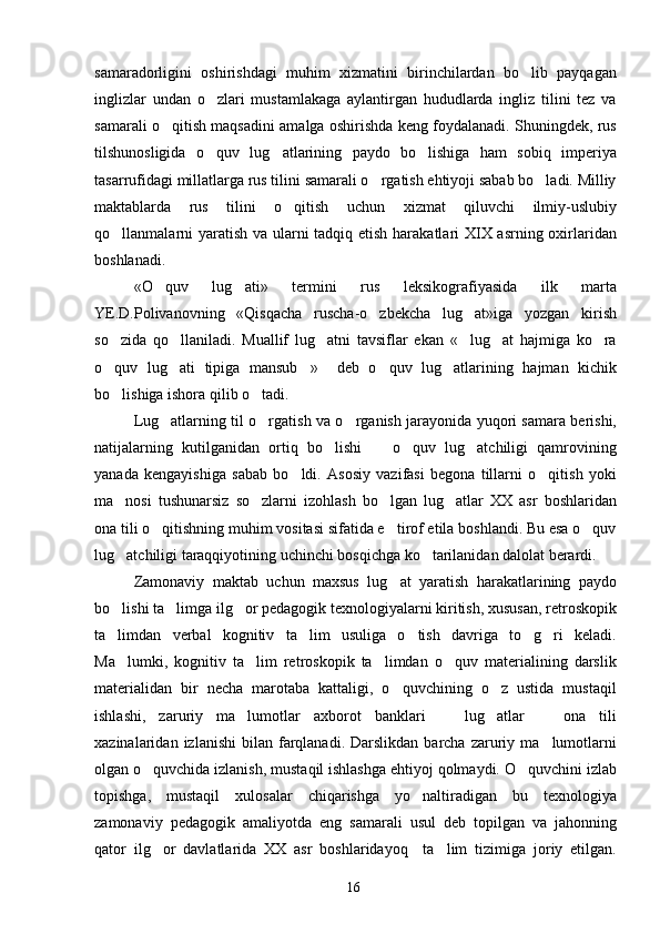 samaradorligini   oshirishdagi   muhim   xizmatini   birinchilardan   bo lib   payqagan
inglizlar   undan   o zlari   mustamlakaga   aylantirgan   hududlarda   ingliz   tilini   tez   va	

samarali o qitish maqsadini amalga oshirishda keng foydalanadi. Shuningdek, rus	

tilshunosligida   o quv   lug atlarining   paydo   bo lishiga   ham   sobiq   imperiya	
  
tasarrufidagi millatlarga rus tilini samarali o rgatish ehtiyoji sabab bo ladi. Milliy	
 
maktablarda   rus   tilini   o qitish   uchun   xizmat   qiluvchi   ilmiy-uslubiy	

qo llanmalarni  yaratish va ularni  tadqiq etish harakatlari XIX asrning oxirlaridan	

boshlanadi.
«O quv   lug ati»   termini   rus   leksikografiyasida   ilk   marta	
 
YE.D.Polivanovning   «Qisqacha   ruscha-o zbekcha   lug at»iga   yozgan   kirish	
 
so zida   qo llaniladi.   Muallif   lug atni   tavsiflar   ekan   « lug at   hajmiga   ko ra	
     
o quv   lug ati   tipiga   mansub »     deb   o quv   lug atlarining   hajman   kichik
    
bo lishiga ishora qilib o tadi. 
 
Lug atlarning til o rgatish va o rganish jarayonida yuqori samara berishi,	
  
natijalarning   kutilganidan   ortiq   bo lishi     o quv   lug atchiligi   qamrovining	
   
yanada   kengayishiga   sabab   bo ldi.   Asosiy   vazifasi   begona   tillarni   o qitish   yoki	
 
ma nosi   tushunarsiz   so zlarni   izohlash   bo lgan   lug atlar   XX   asr   boshlaridan	
   
ona tili o qitishning muhim vositasi sifatida e tirof etila boshlandi. Bu esa o quv	
  
lug atchiligi taraqqiyotining uchinchi bosqichga ko tarilanidan dalolat berardi. 	
 
Zamonaviy   maktab   uchun   maxsus   lug at   yaratish   harakatlarining   paydo	

bo lishi ta limga ilg or pedagogik texnologiyalarni kiritish, xususan, retroskopik	
  
ta limdan   verbal   kognitiv   ta lim   usuliga   o tish   davriga   to g ri   keladi.
    
Ma lumki,   kognitiv   ta lim   retroskopik   ta limdan   o quv   materialining   darslik
   
materialidan   bir   necha   marotaba   kattaligi,   o quvchining   o z   ustida   mustaqil	
 
ishlashi,   zaruriy   ma lumotlar   axborot   banklari     lug atlar     ona   tili	
   
xazinalaridan  izlanishi  bilan  farqlanadi.  Darslikdan  barcha  zaruriy  ma lumotlarni	

olgan o quvchida izlanish, mustaqil ishlashga ehtiyoj qolmaydi. O quvchini izlab	
 
topishga,   mustaqil   xulosalar   chiqarishga   yo naltiradigan   bu   texnologiya	

zamonaviy   pedagogik   amaliyotda   eng   samarali   usul   deb   topilgan   va   jahonning
qator   ilg or   davlatlarida   XX   asr   boshlaridayoq     ta lim   tizimiga   joriy   etilgan.	
 
16 