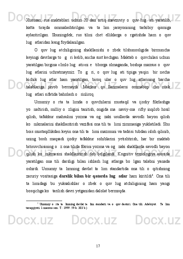 Xususan,   rus   maktablari   uchun   20   dan   ortiq   mavzuviy   o quv   lug ati   yaratilib, 
katta   tirajda   ommalashtirilgan   va   ta lim   jarayonining   tarkibiy   qismiga	

aylantirilgan.   Shuningdek,   rus   tilini   chet   elliklarga   o rgatishda   ham   o quv	
 
lug atlaridan keng foydalanilgan.	

O quv   lug atchiligining   shakllanishi   o zbek   tilshunosligida   birmuncha	
  
keyingi davrlarga to g ri kelib, ancha sust kechgan. Maktab o quvchilari uchun	
  
yaratilgan birgina «Imlo lug ati»ni e tiborga olmaganda, boshqa maxsus o quv	
  
lug atlarini   uchratmaymiz.   To g ri,   o quv   lug ati   tipiga   yaqin     bir   necha	
    
kichik   lug atlar   ham   yaratilgan,   biroq   ular   o quv   lug atlarining   barcha	
  
talablariga   javob   bermaydi.   Mazkur   qo llanmalarni   ommabop   cho ntak	
 
lug atlari sifatida baholash o rinliroq.	
 
Umumiy   o rta   ta limda   o quvchilarni   mustaqil   va   ijodiy   fikrlashga	
  
yo naltirish,   milliy   o zligini   tanitish,   ongida   ma naviy-ma rifiy   inqilob   hosil	
   
qilish,   tafakkur   mahsulini   yozma   va   og zaki   usullarda   savodli   bayon   qilish	

ko nikmalarini shakllantirish vazifasi ona tili ta limi zimmasiga yuklatiladi. Shu	
 
bois mustaqillikdan keyin ona tili ta limi mazmuni va tadrisi tubdan isloh qilinib,	

uning   bosh   maqsadi   ijodiy   tafakkur   sohiblarini   yetishtirish,   har   bir   maktab
bitiruvchisining o z ona tilida fikrini yozma va og zaki shakllarda savodli bayon	
 
qilish   ko nikmasini   shakllantirish   deb   belgilandi.   Kognitiv   texnologiya   asosida	

yaratilgan   ona   tili   darsligi   bilan   ishlash   lug atlarga   bo lgan   talabni   yanada	
 
oshirdi.   Umumiy   ta limning   davlat   ta lim   standartida   ona   tili   o qitishning	
  
zaruriy   vositasiga   darslik   bilan   bir   qatorda   lug atlar	
   ham   kiritildi 3
.   Ona   tili
ta limidagi   bu   yuksalishlar   o zbek   o quv   lug atchiligining   ham   yangi	
   
bosqichga ko tarilish davri yetganidan dalolat bermoqda.  	

3
  Umumiy   o rta   ta limning   davlat   ta lim   standarti   va   o quv   dasturi.   Ona   tili.   Adabiyot   Ta lim	
     
taraqqiyoti. 1-maxsus son. T.: 1999. 59-b. 303 b.)  
17 