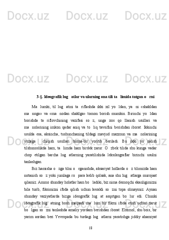 3-§. Ideografik lug atlar va ularning ona tili ta limida tutgan o rni  
Ma lumki,   til   lug atini   ta riflashda   ikki   xil   yo ldan,   ya ni   «shakldan	
    
ma noga»   va   «ma nodan   shaklga»   tomon   borish   mumkin.   Birinchi   yo ldan	
  
borishda   ta riflovchining   vazifasi   so z,   unga   xos   qo llanish   usullari   va	
  
ma nolarining   imkon   qadar   aniq   va   to liq   tavsifini   berishdan   iborat.   Ikkinchi	
 
usulda   esa,   aksincha,   tushunchaning   tildagi   mavjud   mazmun   va   ma nolarining	

yuzaga     chiqish   usullari   birma-bir   yoritib   beriladi.   Bu   ikki   yo nalish	

tilshunoslikda   ham,   ta limda   ham   birdek   zarur.   O zbek   tilida   shu   kunga   vadar	
 
chop   etilgan   barcha   lug atlarning   yaratilishida   leksikograflar   birinchi   usulni	

tanlashgan. 
Biz hamisha o zga tilni o rganishda, aksariyat  hollarda o z tilimizda ham	
  
notanish  so z  yoki  jumlaga  ro para  kelib qolsak,   ana shu  lug atlarga  murojaat	
  
qilamiz. Ammo shunday holatlar ham bo ladiki, biz nima demoqchi ekanligimizni	

bila   turib,   fikrimizni   ifoda   qilish   uchun   kerakli   so zni   topa   olmaymiz.   Aynan	

shunday   vaziyatlarda   bizga   ideografik   lug at   asqotgan   bo lur   edi.   Chunki	
 
ideografik   lug atning   bosh   maqsadi   ma lum   bir   fikrni   ifoda   etish   uchun   zarur	
 
bo lgan so zni tanlashda amaliy yordam berishdan iborat. Ehtimol, shu bois, bir	
 
yarim   asrdan   beri   Yevropada   bu   turdagi   lug atlarni   yaratishga   jiddiy   ahamiyat	

18 