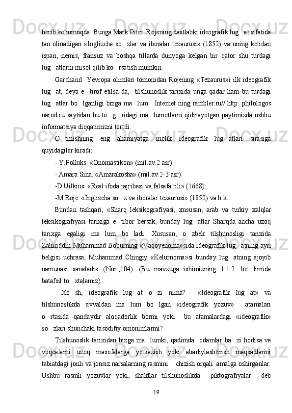 berib kelinmoqda. Bunga Mark Piter  Rojening dastlabki ideografik lug at sifatida
tan olinadigan  «Inglizcha  so zlar  va  iboralar   tezaurusi»  (1852)  va  uning ketidan	

ispan,   nemis,   fransuz   va   boshqa   tillarda   dunyoga   kelgan   bir   qator   shu   turdagi
lug atlarni misol qilib ko rsatish mumkin.	
 
Garchand     Yevropa   olimlari   tomonidan   Rojening   «Tezaurus»i   ilk   ideografik
lug at,   deya   e tirof   etilsa-da,     tilshunoslik   tarixida   unga   qadar   ham   bu   turdagi
 
lug atlar  bo lganligi  bizga ma lum.   Internet ning rambler.ru//.http:  philologos
  
narod.ru saytidan bu to g ridagi ma lumotlarni qidirayotgan paytimizda ushbu	
  
informatsiya diqqatimizni tortdi.
O tmishning   eng   ahamiyatga   molik   ideografik   lug atlari   sirasiga	
 
quyidagilar kiradi: 
- Y.Polluks. «Onomastikon» (mil.av.2 asr).
- Amara Sina. «Amarakosha» (mil.av.2-3 asr).
-D.Uilkins. «Real ifoda tajribasi va falsafa tili» (1668).
-M.Roje. «Inglizcha so z va iboralar tezaurusi» (1852) va h.k.	

Bundan   tashqari,   «Sharq   leksikografiyasi,   xususan,   arab   va   turkiy   xalqlar
leksikografiyasi   tarixiga   e tibor   bersak,   bunday   lug atlar   Sharqda   ancha   uzoq
 
tarixga   egaligi   ma lum   bo ladi.   Xususan,   o zbek   tilshunosligi   tarixida	
  
Zahiriddin Muhammad Boburning «Vaqoyenoma»sida ideografik lug atning ayri	

belgisi   uchrasa,   Muhammad   Chingiy   «Kelurnoma»si   bunday   lug atning   ajoyib	

namunasi   sanaladi»   (Nur.;104).   (Bu   mavzuga   ishimizning   1.1.2.   bo limida	

batafsil to xtalamiz).	

  Xo sh,   ideografik   lug at   o zi   nima?     «Ideografik   lug at»   va
   
tilshunoslikda   avvaldan   ma lum   bo lgan   «ideografik   yozuv»     atamalari	
 
o rtasida   qandaydir   aloqadorlik   bormi   yoki     bu   atamalardagi   «ideografik»	

so zlari shunchaki tasodifiy omonimlarmi?    

Tilshunoslik   tarixidan   bizga   ma lumki,   qadimda     odamlar   ba zi   hodisa   va	
 
voqealarni   uzoq   masofalarga   yetkazish   yoki   abadiylashtirish   maqsadlarini
tabiatdagi jonli va jonsiz narsalarning rasmini    chizish orqali  amalga oshirganlar.
Ushbu   rasmli   yozuvlar   yoki,   shakllar   tilshunoslikda     piktografiyalar     deb
19 