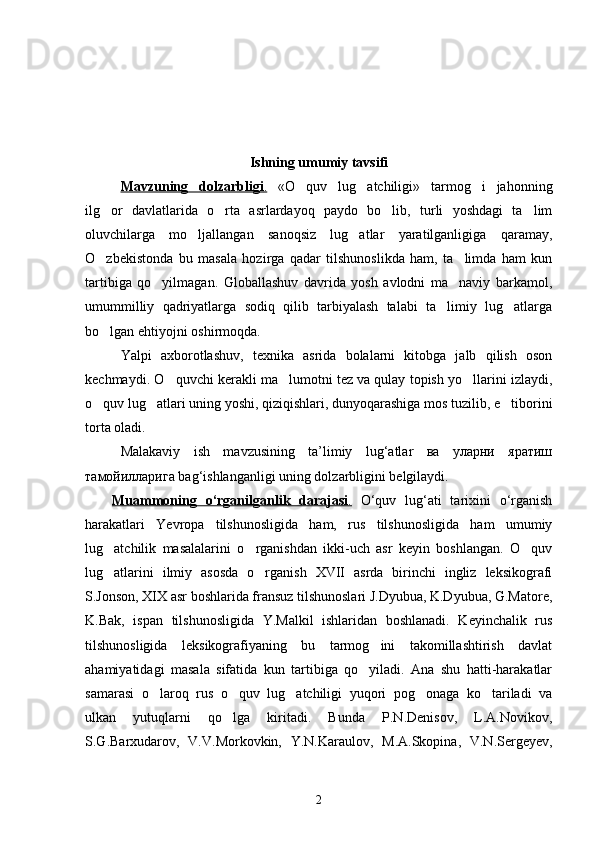 Ishning umumiy tavsifi
Mavzuning   dolzarbligi    .     «O quv   lug atchiligi»   tarmog i   jahonning  
ilg or   davlatlarida   o rta   asrlardayoq   paydo   bo lib,   turli   yoshdagi   ta lim	
   
oluvchilarga   mo ljallangan   sanoqsiz   lug atlar   yaratilganligiga   qaramay,	
 
O zbekistonda   bu   masala   hozirga   qadar   tilshunoslikda   ham,   ta limda   ham   kun	
 
tartibiga   qo yilmagan.   Globallashuv   davrida   yosh   avlodni   ma naviy   barkamol,	
 
umummilliy   qadriyatlarga   sodiq   qilib   tarbiyalash   talabi   ta limiy   lug atlarga	
 
bo lgan ehtiyojni oshirmoqda.	

Yalpi   axborotlashuv,   texnika   asrida   bolalarni   kitobga   jalb   qilish   oson
kechmaydi. O quvchi kerakli ma lumotni tez va qulay topish yo llarini izlaydi,	
  
o quv lug atlari uning yoshi, qiziqishlari, dunyoqarashiga mos tuzilib, e tiborini	
  
torta oladi.
Malakaviy   ish   mavzusining   ta’limiy   lug‘atlar   ва   уларни   яратиш
тамойилларига bag‘ishlanganligi uning dolzarbligini belgilaydi.    
Muammoning   o‘rganilganlik   darajasi    .     O‘quv   lug‘ati   tarixini   o‘rganish
harakatlari   Yevropa   tilshunosligida   ham,   rus   tilshunosligida   ham   umumiy
lug atchilik   masalalarini   o rganishdan   ikki-uch   asr   keyin   boshlangan.   O quv	
  
lug atlarini   ilmiy   asosda   o rganish   XVII   asrda   birinchi   ingliz   leksikografi
 
S.Jonson, XIX asr boshlarida fransuz tilshunoslari J.Dyubua, K.Dyubua, G.Matore,
K.Bak,   ispan   tilshunosligida   Y.Malkil   ishlaridan   boshlanadi.   Keyinchalik   rus
tilshunosligida   leksikografiyaning   bu   tarmog ini   takomillashtirish   davlat	

ahamiyatidagi   masala   sifatida   kun   tartibiga   qo yiladi.   Ana   shu   hatti-harakatlar	

samarasi   o laroq   rus   o quv   lug atchiligi   yuqori   pog onaga   ko tariladi   va	
    
ulkan   yutuqlarni   qo lga   kiritadi.   Bunda   P.N.Denisov,   L.A.Novikov,	

S.G.Barxudarov,   V.V.Morkovkin,   Y.N.Karaulov,   M.A.Skopina,   V.N.Sergeyev,
2 