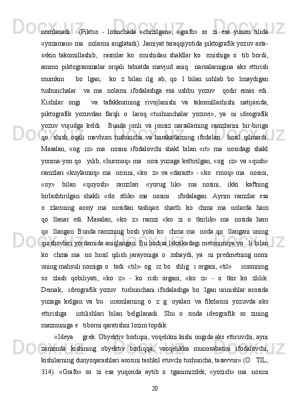 nomlanadi.     (Piktus   -   lotinchada   «chizilgan»,   «grafo»   so zi   esa   yunon   tilida
«yozaman» ma nolarini anglatadi). Jamiyat taraqqiyotida piktografik yozuv asta-	

sekin   takomillashib,     rasmlar   ko rinishidan   shakllar   ko rinishiga   o tib   bordi,	
  
ammo   piktogrammalar   orqali   tabiatda   mavjud   aniq     narsalarnigina   aks   ettirish
mumkin       bo lgan,     ko z   bilan   ilg ab,   qo l   bilan   ushlab   bo lmaydigan	
    
tushunchalar     va   ma nolarni   ifodalashga   esa   ushbu   yozuv     qodir   emas   edi.	

Kishilar   ongi     va   tafakkurining   rivojlanishi   va   takomillashishi   natijasida,
piktografik   yozuvdan   farqli   o laroq   «tushunchalar   yozuvi»,   ya ni   ideografik	
 
yozuv   vujudga   keldi.     Bunda   jonli   va   jonsiz   narsalarning   ramzlarini   bir-biriga
qo shish   oqali   mavhum   tushuncha   va   harakatlarning   ifodalari     hosil   qilinardi.	

Masalan,   «og iz»   ma nosini   ifodalovchi   shakl   bilan   «it»   ma nosidagi   shakl	
  
yonma-yon qo yilib, «hurmoq» ma nosi yuzaga keltirilgan, «og iz» va «qush»
  
ramzlari «kuylamoq» ma nosini, «ko z» va «daraxt» - «ko rmoq» ma nosini,	
   
«oy»   bilan   «quyosh»   ramzlari   «yorug lik»   ma nosini,   ikki   kaftning	
 
birlashtirilgan   shakli   «do stlik»   ma nosini     ifodalagan.   Ayrim   ramzlar   esa	
 
o zlarining   aosiy   ma nosidan   tashqari   shartli   ko chma   ma nolarda   ham	
   
qo llanar   edi.   Masalan,   «ko z»   ramzi   «ko zi   o tkirlik»   ma nosida   ham
    
qo llangan.   Bunda   ramzning   bosh   yoki   ko chma   ma noda   qo llangani   uning
   
qurshovlari yordamida aniqlangan. Bu hodisa leksikadagi metonimiya yo li bilan	

ko chma   ma no   hosil   qilish   jarayoniga   o xshaydi,   ya ni   predmetning   nomi	
   
uning mahsuli nomiga o tadi: «til»- og iz bo shlig i organi, «til»   insonning	
    
so zlash   qobiliyati;   «ko z»   -   ko rish   organi,   «ko z»   -   o tkir   ko zlilik.	
     
Demak,     ideografik   yozuv     tushunchani   ifodalashga   bo lgan   urinishlar   asosida	

yuzaga   kelgan   va   bu     insonlarning   o z   g oyalari   va   fikrlarini   yozuvda   aks	
 
ettirishga     intilishlari   bilan   belgilanadi.   Shu   o rinda   ideografik   so zining	
 
mazmuniga e tiborni qaratishni lozim topdik:	

«Ideya   grek. Obyektiv borliqni, voqelikni kishi ongida aks ettiruvchi, ayni

zamonda   kishining   obyektiv   borliqqa,   vaoqelikka   munosabatini   ifodalovchi,
kishilarning dunyoqarashlari asosini tashkil etuvchi tushuncha, tasavvur» (O TIL;	

314).   «Grafo»   so zi   esa   yuqorida   aytib   o tganimizdek,   «yozish»   ma nosini	
  
20 