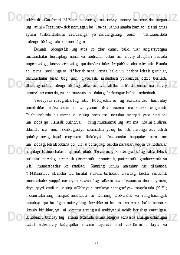 bildiradi.   Garchand   M.Roje   o zining   ma noviy   tamoyillar   asosida   tuzgan 
lug atini «Tezaurus» deb nomlagan bo lsa-da, ushbu manba ham so zlarni emas	
  
aynan   tushunchalarni   izohlashga   yo naltirilganligi   bois,     tilshunoslikda	

«ideografik lug at»  nomini olgan. 	

Demak,   ideografik   lug atda   so zlar   emas,   balki   ular   anglatayotgan	
 
tushunchalar   borliqdagi   narsa   va   hodisalar   bilan   ma noviy   aloqalari   asosida	

ongimizdagi,   tasavvurimizdagi   qurshovlari   bilan   birgalikda   aks   ettiriladi.   Bunda
so z  ma nosi   unga  ta rif  berish  orqali  emas,   balki   uni   boshqa  leksik   guruhlar,	
  
tushunchalar   bilan   bog lash,   qiyoslash,   nisbatlash   yordamida   ochib   beriladi.	

Shuning   uchun   ideografik   lug atda   so zlar   alifbo   tartibida   emas,   ma noviy	
  
tamoyillari asosida, ya ni mavzuiy to dalarga birlashgan holda  joylashadi.  	
 
Yevropada   ideografik   lug atni     M.Rojedan   so ng   tezaurus   deb     ham   atay	
 
boshladilar.   «Tezaurus»   so zi   yunon   tilida   xazina   ma nosini   anglatadi.
 
Tilshunoslikda   bu   atama   o zining   bosh   ma nosidan   tashqari   yana   ikki   xil
 
ma noda qo llanadi: birinchisi   «eng mukammal lug at» ma nosini bildirsa,	
    
ikkinchi   ma nosi   leksikografiya   sohasidan   yiroq   bo lib,   insonga   xos   bilish	
 
qobiliyatining   tugal   majmuini   ifodalaydi.   Tezauruslar   haqiqatan   ham   tom
ma nodagi leksik xazina bo lib, u borliqdagi barcha narsalar, voqea va hodisalar	
 
haqidagi   tushunchalarni   qamrab   oladi.   Tezaurus   yoki   ideografik   lug atda   leksik	

birliklar   orasidagi   semantik   (sinonimik,   omonimik,   partonimik,   graduonimik   va
h.k.)   munosabatlar   ko rsatiladi.   Shuning   uchun   mashhur   rus   tilshunosi	

Y.N.Karaulov   «Barcha   uni   tashkil   etuvchi   birliklari   orasidagi   kuchli   semantik
munosabatni   yaqqol   namoyon   etuvchi   lug atlarni   biz   «Tezaurus»   deb   ataymiz»,	

deya   qayd   etadi   o zining   «Obhaya   i   russkaya   ideografiya»   maqolasida   (K.Y.)	

Tezauruslarning   maqsad-muddaosi   so zlarning   cheksizlik   va   rang-baranglik	

tabiatiga   ega   bo lgan   nutqiy   bog lanishlarini   ko rsatish   emas,   balki   barqaror	
  
lisoniy   birliklar,   ya ni   leksemalarning   asl   mohiyatini   ochib   berishga   qaratilgan.	

Binobarin, bunday lug atlarni tuzishda semasiologiya sohasida amalga oshirilgan	

izchil   sistemaviy   tadqiqotlar   muhim   tayanch   omil   vazifasini   o taydi   va	

21 