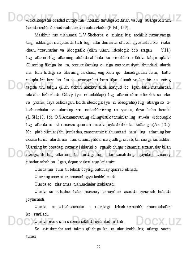 «leksikografni beadad nutqiy ma nolarni tartibga keltirish va lug atlarga kiritish 
hamda izohlash mushkulotlaridan xalos etadi» (B.M.; 159). 
Mashhur   rus   tilshunosi   L.V.Shcherba   o zining   lug atchilik   nazariyasiga	
 
bag ishlangan maqolasida turli lug atlar doirasida olti xil qiyoslashni ko rsatar	
  
ekan,   tezauruslar   va   ideografik   (olim   ularni   ideologik   deb   atagan     Y.H.)	

lug atlarni   lug atlarning   alohida-alohida   ko rinishlari   sifatida   talqin   qiladi.	
  
Olimning   fikriga   ko ra,   tezauruslarning   o ziga   xos   xususiyati   shundaki,   ularda	
 
ma lum   tildagi   so zlarning   barchasi,   eng   kam   qo llanadiganlari   ham,     hatto	
  
nutqda   bir   bora   bo lsa-da   uchraganlari   ham   tilga   olinadi   va   har   bir   so zning	
 
tagida   uni   talqin   qilish   uchun   mazkur   tilda   mavjud   bo lgan   turli   matnlardan	

sitatalar   keltiriladi.   Oddiy   (ya ni   odatdagi)   lug atlarni   olim   «fonetik   so zlar	
  
ro yxati», deya baholagani holda ideologik (ya ni ideografik) lug atlarga so z-	
   
tushunchalar   va   ularning   ma nodoshlarining   ro yxati»,   deya   baho   beradi.	
 
(L.SH.;10,   16).   O.S.Axmanovaning   «Lingvistik   terminlar   lug ati»da     «ideologik	

lug atlarda so zlar mavzu qatorlari asosida joylashishi» ta kidlangan(Ax.;421).	
  
Ko plab olimlar (shu jumladan, zamonamiz tilshunoslari  ham)  lug atlarning har
 
ikkala turini, ularda ma lum umumiyliklar mavjudligi sabab, bir siraga kiritadilar.	

Ularning bu boradagi nazariy ishlarini o rganib chiqar ekanmiz, tezauruslar bilan	

ideografik   lug atlarning   bir   turdagi   lug atlar   sanalishiga   quyidagi   umumiy	
 
jihatlar sabab bo lgan, degan xulosalarga kelamiz: 

Ularda ma lum  til leksik boyligi butunlay qamrab olinadi.

Ularning asosini  onomasiologiya tashkil etadi. 
Ularda so zlar emas, tushunchalar izohlanadi.

Ularda   so z-tushunchalar   mavzuiy   tamoyillari   asosida   iyerarxik   holatda

joylashadi.
Ularda   so z-tushunchalar   o rtasidagi   leksik-semantik   munosabatlar
 
ko rsatiladi.	

Ularda leksik sath sistema sifatida oydinlashtiriladi.
So z-tushunchalarni   talqin   qilishiga   ko ra   ular   izohli   lug atlarga   yaqin	
  
turadi. 
22 