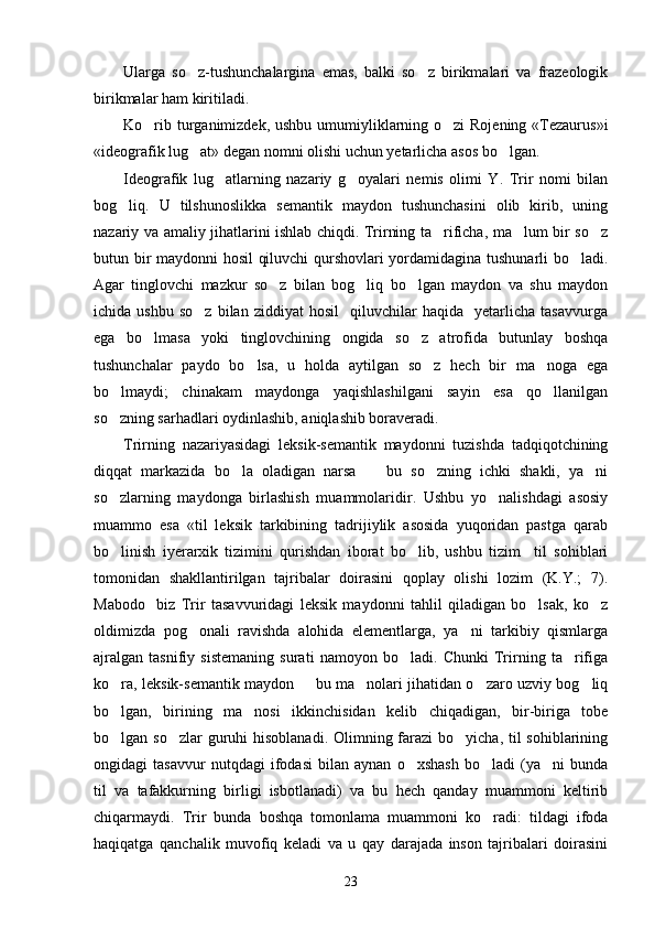 Ularga   so z-tushunchalargina   emas,   balki   so z   birikmalari   va   frazeologik 
birikmalar ham kiritiladi.
Ko rib turganimizdek, ushbu umumiyliklarning o zi Rojening «Tezaurus»i	
 
«ideografik lug at» degan nomni olishi uchun yetarlicha asos bo lgan. 	
 
Ideografik   lug atlarning   nazariy   g oyalari   nemis   olimi   Y.   Trir   nomi   bilan	
 
bog liq.   U   tilshunoslikka   semantik   maydon   tushunchasini   olib   kirib,   uning	

nazariy va amaliy jihatlarini ishlab chiqdi. Trirning ta rificha, ma lum bir so z	
  
butun bir maydonni hosil  qiluvchi qurshovlari yordamidagina tushunarli bo ladi.	

Agar   tinglovchi   mazkur   so z   bilan   bog liq   bo lgan   maydon   va   shu   maydon	
  
ichida  ushbu   so z   bilan   ziddiyat   hosil     qiluvchilar   haqida     yetarlicha   tasavvurga	

ega   bo lmasa   yoki   tinglovchining   ongida   so z   atrofida   butunlay   boshqa	
 
tushunchalar   paydo   bo lsa,   u   holda   aytilgan   so z   hech   bir   ma noga   ega	
  
bo lmaydi;   chinakam   maydonga   yaqishlashilgani   sayin   esa   qo llanilgan	
 
so zning sarhadlari oydinlashib, aniqlashib boraveradi. 

Trirning   nazariyasidagi   leksik-semantik   maydonni   tuzishda   tadqiqotchining
diqqat   markazida   bo la   oladigan   narsa     bu   so zning   ichki   shakli,   ya ni	
   
so zlarning   maydonga   birlashish   muammolaridir.   Ushbu   yo nalishdagi   asosiy	
 
muammo   esa   «til   leksik   tarkibining   tadrijiylik   asosida   yuqoridan   pastga   qarab
bo linish   iyerarxik   tizimini   qurishdan   iborat   bo lib,   ushbu   tizim     til   sohiblari
 
tomonidan   shakllantirilgan   tajribalar   doirasini   qoplay   olishi   lozim   (K.Y.;   7).
Mabodo     biz   Trir   tasavvuridagi   leksik   maydonni   tahlil   qiladigan   bo lsak,   ko z	
 
oldimizda   pog onali   ravishda   alohida   elementlarga,   ya ni   tarkibiy   qismlarga	
 
ajralgan   tasnifiy   sistemaning   surati   namoyon   bo ladi.   Chunki   Trirning   ta rifiga	
 
ko ra, leksik-semantik maydon   bu ma nolari jihatidan o zaro uzviy bog liq	
    
bo lgan,   birining   ma nosi   ikkinchisidan   kelib   chiqadigan,   bir-biriga   tobe
 
bo lgan so zlar  guruhi hisoblanadi. Olimning farazi  bo yicha, til  sohiblarining
  
ongidagi   tasavvur   nutqdagi   ifodasi   bilan   aynan   o xshash   bo ladi   (ya ni   bunda	
  
til   va   tafakkurning   birligi   isbotlanadi)   va   bu   hech   qanday   muammoni   keltirib
chiqarmaydi.   Trir   bunda   boshqa   tomonlama   muammoni   ko radi:   tildagi   ifoda	

haqiqatga   qanchalik   muvofiq   keladi   va   u   qay   darajada   inson   tajribalari   doirasini
23 