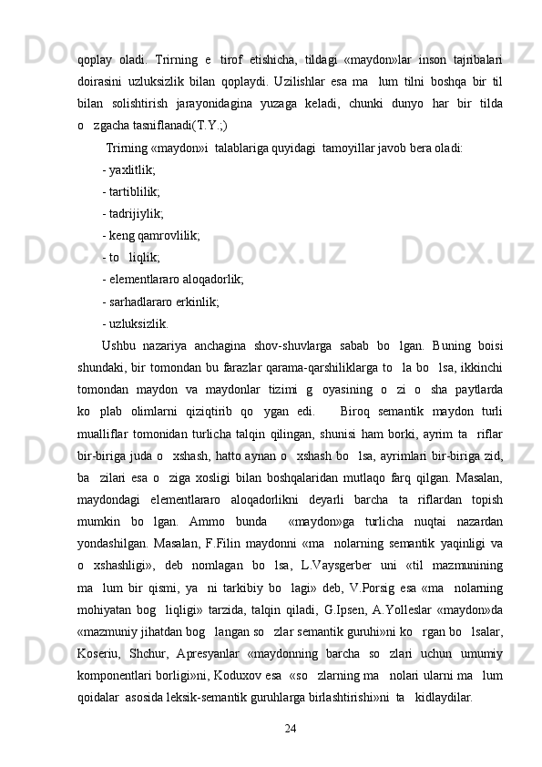 qoplay   oladi.   Trirning   e tirof   etishicha,   tildagi   «maydon»lar   inson   tajribalari
doirasini   uzluksizlik   bilan   qoplaydi.   Uzilishlar   esa   ma lum   tilni   boshqa   bir   til	

bilan   solishtirish   jarayonidagina   yuzaga   keladi,   chunki   dunyo   har   bir   tilda
o zgacha tasniflanadi(T.Y.;) 	

 Trirning «maydon»i  talablariga quyidagi  tamoyillar javob bera oladi:
- yaxlitlik;
- tartiblilik;
- tadrijiylik;
- keng qamrovlilik;
- to liqlik;	

- elementlararo aloqadorlik;
- sarhadlararo erkinlik;
- uzluksizlik.
Ushbu   nazariya   anchagina   shov-shuvlarga   sabab   bo lgan.   Buning   boisi	

shundaki,  bir   tomondan  bu  farazlar  qarama-qarshiliklarga   to la   bo lsa,  ikkinchi
 
tomondan   maydon   va   maydonlar   tizimi   g oyasining   o zi   o sha   paytlarda	
  
ko plab   olimlarni   qiziqtirib   qo ygan   edi.       Biroq   semantik   maydon   turli	
 
mualliflar   tomonidan   turlicha   talqin   qilingan,   shunisi   ham   borki,   ayrim   ta riflar	

bir-biriga juda  o xshash,  hatto aynan o xshash  bo lsa,  ayrimlari  bir-biriga  zid,	
  
ba zilari   esa   o ziga   xosligi   bilan   boshqalaridan   mutlaqo   farq   qilgan.   Masalan,	
 
maydondagi   elementlararo   aloqadorlikni   deyarli   barcha   ta riflardan   topish	

mumkin   bo lgan.   Ammo   bunda     «maydon»ga   turlicha   nuqtai   nazardan	

yondashilgan.   Masalan,   F.Filin   maydonni   «ma nolarning   semantik   yaqinligi   va	

o xshashligi»,   deb   nomlagan   bo lsa,   L.Vaysgerber   uni   «til   mazmunining	
 
ma lum   bir   qismi,   ya ni   tarkibiy   bo lagi»   deb,   V.Porsig   esa   «ma nolarning	
   
mohiyatan   bog liqligi»   tarzida,   talqin   qiladi,   G.Ipsen,   A.Yolleslar   «maydon»da	

«mazmuniy jihatdan bog langan so zlar semantik guruhi»ni ko rgan bo lsalar,	
   
Koseriu,   Shchur,   Apresyanlar   «maydonning   barcha   so zlari   uchun   umumiy	

komponentlari borligi»ni, Koduxov esa   «so zlarning ma nolari ularni ma lum	
  
qoidalar  asosida leksik-semantik guruhlarga birlashtirishi»ni  ta kidlaydilar. 	

24 