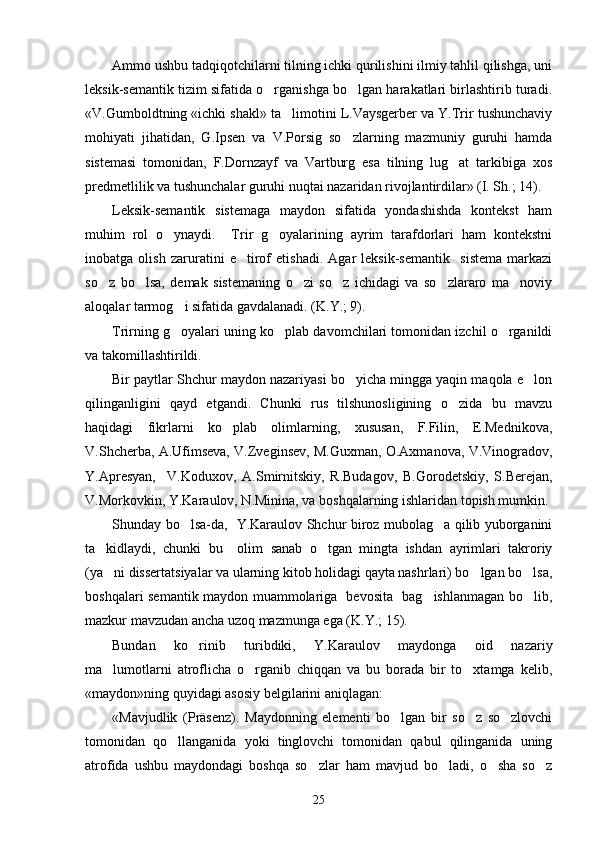 Ammo ushbu tadqiqotchilarni tilning ichki qurilishini ilmiy tahlil qilishga, uni
leksik-semantik tizim sifatida o rganishga bo lgan harakatlari birlashtirib turadi. 
«V.Gumboldtning «ichki shakl» ta limotini L.Vaysgerber va Y.Trir tushunchaviy	

mohiyati   jihatidan,   G.Ipsen   va   V.Porsig   so zlarning   mazmuniy   guruhi   hamda	

sistemasi   tomonidan,   F.Dornzayf   va   Vartburg   esa   tilning   lug at   tarkibiga   xos	

predmetlilik va tushunchalar guruhi nuqtai nazaridan rivojlantirdilar» (I. Sh.; 14).
Leksik-semantik   sistemaga   maydon   sifatida   yondashishda   kontekst   ham
muhim   rol   o ynaydi.     Trir   g oyalarining   ayrim   tarafdorlari   ham   kontekstni	
 
inobatga   olish   zaruratini   e tirof   etishadi.   Agar   leksik-semantik     sistema   markazi	

so z   bo lsa,   demak   sistemaning   o zi   so z   ichidagi   va   so zlararo   ma noviy	
     
aloqalar tarmog i sifatida gavdalanadi. (K.Y.; 9). 	

Trirning g oyalari uning ko plab davomchilari tomonidan izchil o rganildi
  
va takomillashtirildi.
Bir paytlar Shchur maydon nazariyasi bo yicha mingga yaqin maqola e lon	
 
qilinganligini   qayd   etgandi.   Chunki   rus   tilshunosligining   o zida   bu   mavzu	

haqidagi   fikrlarni   ko plab   olimlarning,   xususan,   F.Filin,   E.Mednikova,	

V.Shcherba, A.Ufimseva, V.Zveginsev, M.Guxman, O.Axmanova, V.Vinogradov,
Y.Apresyan,     V.Koduxov,   A.Smirnitskiy,   R.Budagov,   B.Gorodetskiy,   S.Berejan,
V.Morkovkin, Y.Karaulov, N.Minina, va boshqalarning ishlaridan topish mumkin. 
Shunday bo lsa-da,   Y.Karaulov Shchur biroz mubolag a qilib yuborganini	
 
ta kidlaydi,   chunki   bu     olim   sanab   o tgan   mingta   ishdan   ayrimlari   takroriy	
 
(ya ni dissertatsiyalar va ularning kitob holidagi qayta nashrlari) bo lgan bo lsa,
  
boshqalari semantik maydon muammolariga   bevosita   bag ishlanmagan bo lib,	
 
mazkur mavzudan ancha uzoq mazmunga ega (K.Y.; 15).
Bundan   ko rinib   turibdiki,   Y.Karaulov   maydonga   oid   nazariy	

ma lumotlarni   atroflicha   o rganib   chiqqan   va   bu   borada   bir   to xtamga   kelib,	
  
«maydon»ning quyidagi asosiy belgilarini aniqlagan:
«Mavjudlik   (Präsenz).   Maydonning   elementi   bo lgan   bir   so z   so zlovchi	
  
tomonidan   qo llanganida   yoki   tinglovchi   tomonidan   qabul   qilinganida   uning	

atrofida   ushbu   maydondagi   boshqa   so zlar   ham   mavjud   bo ladi,   o sha   so z	
   
25 