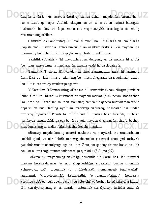 haqida   to la-to kis   tasavvur   hosil   qilishimiz   uchun,   maydondan   bironta   ham 
so z   tushib   qolmaydi.   Alohida   olingan   har   bir   so z   butun   majmui   bilangina	
 
tushunarli   bo ladi   va   faqat   mana   shu   majmuaviylik   asosidagina   so zning	
 
mazmuni anglashiladi.
Uzluksizlik   (Kontinuität).   Til   real   dunyoni   bo linishlarsiz   va   oraliqlarsiz	

qoplab   oladi,   maydon   a zolari   bir-biri   bilan   uzluksiz   birikadi.   Ikki   maydonning	

mazmuniy hududlari bir-birini qaytadan qoplashi mumkin emas.
Yaxlitlik   (Totalität).   Til   maydonlari   real   dunyoni,   ya ni   mazkur   til   sohibi	

bo lgan jamiyatning tushunchalari kartinasini yaxlit holda ifodalaydi.	

Tarixiylik   (Historizität).   Maydon   til   strukturasininggina   emas,   til   tarixining
ham   fakti   bo ladi:   tillar   o zlarining   bo linish   chegaralarida   rivojlanadi,   ushbu	
  
bo linish esa tarixiy xarakterga egadir».	

Y.Karaulov   O.Duxosekning   «Fransuz   tili   semantikasi»dan   olingan   jumlalar
bilan fikrini to ldiradi: «Tushunchalar maydoni markaz (tushunchani ifodalashda	

ko proq qo llanadigan so z va atamalar) hamda bir qancha hududlardan tarkib	
  
topadi:   bu   hududlarning   ayrimlari   markazga   yaqinroq,   boshqalari   esa   undan
uzoqroq   joylashadi.   Bunda   ba zi   bir   hudud     markaz   bilan   tutashib,     u   bilan	

qandaydir umumiyliklarga ega bo lishi yoki maydon chegarasidan chiqib, boshqa	

maydonlarning sarhadlari bilan tutashib ketishi mumkin».
«Bunday   maydonlarning   asosini   uzvlararo   va   maydonlararo   munosabatlar
tashkil   qiladi   va   ular   leksik   sathning   sistemalar   sistemasi   ekanligini   tushunib
yetishda muhim ahamiyatga ega bo ladi. Zero, har qanday sistema butun-bo lak	
 
va ular o rtasidagi munosabatlar asosiga quriladi» (S.A.;avt.;27).	

  «Semantik   maydonning   yaxlitligi   semantik   birliklarni   bog lab   turuvchi	

maxsus   korrelyatsiyalar   (o zaro   aloqadorlik)ga   asoslanadi.   Bunga   sinonimik	

(chiroyli-go zal),   giponimik   (o simlik-daraxt),   nomutanosib   (qizil-yashil),	
 
antonimik   (chiroyli-xunuk),   ketma-ketlik   (o rganmoq-bilmoq),   konversiv	

(sotmoq-sotib olmoq), agentiv (sotmoq-sotuvchi) va boshqa korrelyatsiyalar kiradi.
Bir   korrelyatsiyaning   o zi,   masalan,   antonimik   korrelyatsiya   turlicha   semantik	

26 