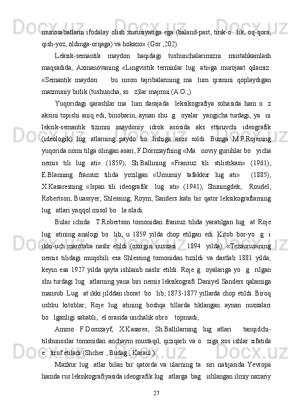 munosabatlarni   ifodalay  olish  xususiyatiga  ega  (baland-past,   tirik-o lik,  oq-qora,
qish-yoz, oldinga-orqaga) va hokazo» (Gor.;202).
Leksik-semantik   maydon   haqidagi   tushunchalarimizni   mustahkamlash
maqsadida,   Axmanovaning   «Lingvistik   terminlar   lug ati»ga   murojaat   qilamiz:	

«Semantik   maydon     bu   inson   tajribalarining   ma lum   qismini   qoplaydigan	
 
mazmuniy birlik (tushuncha, so z)lar majmui.(A.O.;)	

Yuqoridagi   qarashlar   ma lum   darajada     leksikografiya   sohasida   ham   o z
 
aksini  topishi  aniq edi, binobarin, aynan  shu   g oyalar    yangicha turdagi, ya ni	
 
leksik-semantik   tizimni   maydoniy   idrok   asosida   aks   ettiruvchi   ideografik
(ideologik)   lug atlarning   paydo   bo lishiga   asos   soldi.   Bunga   M.P.Rojening	
 
yuqorida nomi tilga olingan asari, F.Dornzayfning «Ma noviy guruhlar bo yicha	
 
nemis   tili   lug ati»   (1859),   Sh.Ballining   «Fransuz   tili   stilistikasi»   (1961),	

E.Blanning   fransuz   tilida   yozilgan   «Umumiy   tafakkur   lug ati»     (1885),	

X.Kasaresning   «Ispan   tili   ideografik     lug ati»   (1941),   Shuningdek,     Roudel,	

Robertson,   Buassyer,   Shlessing,   Roym,   Sanders   kabi   bir   qator   leksikograflarning
lug atlari yaqqol misol bo la oladi. 	
 
Bular   ichida     T.Robertson   tomonidan   fransuz   tilida   yaratilgan   lug at   Roje	

lug atining   analogi   bo lib,   u   1859   yilda   chop   etilgan   edi.   Kitob   bor-yo g i	
   
ikki-uch   marotaba   nashr   etildi   (oxirgisi   nusxasi     1894     yilda).   «Tezaurus»ning	

nemis   tilidagi   muqobili   esa   Shlessing   tomonidan   tuzildi   va   dastlab   1881   yilda,
keyin   esa   1927   yilda   qayta   ishlanib   nashr   etildi.   Roje   g oyalariga   yo g rilgan	
  
shu turdagi lug atlarning yana biri  nemis leksikografi  Daniyel  Sanders qalamiga	

mansub. Lug at ikki jilddan iborat  bo lib, 1873-1877 yillarda chop etildi. Biroq	
 
ushbu   kitoblar,   Roje   lug atining   boshqa   tillarda   tiklangan   aynan   nusxalari	

bo lganligi sababli,  el orasida unchalik obro  topmadi,	
 
Ammo   F.Dornzayf,   X.Kasares,   Sh.Ballilarning   lug atlari     tanqidchi-	

tilshunoslar   tomonidan   anchayin   mustaqil,   qiziqarli   va   o ziga   xos   ishlar   sifatida	

e tirof etiladi (Shcher., Budag., Karaul.). 	

Mazkur   lug atlar   bilan   bir   qatorda   va   ularning   ta siri   natijasida   Yevropa	
 
hamda rus leksikografiyasida ideografik lug atlarga  bag ishlangan ilmiy nazariy	
 
27 