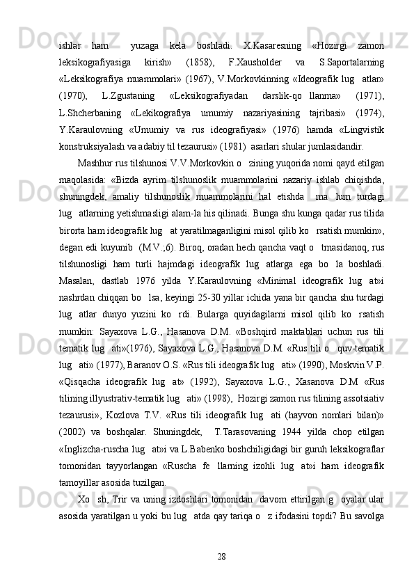 ishlar   ham     yuzaga   kela   boshladi.   X.Kasaresning   «Hozirgi   zamon
leksikografiyasiga   kirish»   (1858),   F.Xausholder   va   S.Saportalarning
«Leksikografiya   muammolari»   (1967),   V.Morkovkinning   «Ideografik   lug atlar»
(1970),   L.Zgustaning   «Leksikografiyadan   darslik-qo llanma»   (1971),	

L.Shcherbaning   «Lekikografiya   umumiy   nazariyasining   tajribasi»   (1974),
Y.Karaulovning   «Umumiy   va   rus   ideografiyasi»   (1976)   hamda   «Lingvistik
konstruksiyalash va adabiy til tezaurusi» (1981)  asarlari shular jumlasidandir. 
Mashhur rus tilshunosi V.V.Morkovkin o zining yuqorida nomi qayd etilgan	

maqolasida:   «Bizda   ayrim   tilshunoslik   muammolarini   nazariy   ishlab   chiqishda,
shuningdek,   amaliy   tilshunoslik   muammolarini   hal   etishda     ma lum   turdagi	

lug atlarning yetishmasligi alam-la his qilinadi. Bunga shu kunga qadar rus tilida	

birorta ham ideografik lug at yaratilmaganligini misol qilib ko rsatish mumkin»,	
 
degan edi kuyunib   (M.V.;6). Biroq, oradan hech qancha vaqt o tmasidanoq, rus	

tilshunosligi   ham   turli   hajmdagi   ideografik   lug atlarga   ega   bo la   boshladi.	
 
Masalan,   dastlab   1976   yilda   Y.Karaulovning   «Minimal   ideografik   lug at»i	

nashrdan chiqqan bo lsa, keyingi 25-30 yillar ichida yana bir qancha shu turdagi	

lug atlar   dunyo   yuzini   ko rdi.   Bularga   quyidagilarni   misol   qilib   ko rsatish	
  
mumkin:   Sayaxova   L.G.,   Hasanova   D.M.   «Boshqird   maktablari   uchun   rus   tili
tematik lug ati»(1976), Sayaxova L.G., Hasanova D.M. «Rus tili o quv-tematik	
 
lug ati» (1977), Baranov O.S. «Rus tili ideografik lug ati» (1990), Moskvin V.P.	
 
«Qisqacha   ideografik   lug at»   (1992),   Sayaxova   L.G.,   Xasanova   D.M   «Rus	

tilining illyustrativ-tematik lug ati» (1998),  Hozirgi zamon rus tilining assotsiativ	

tezaurusi»,   Kozlova   T.V.   «Rus   tili   ideografik   lug ati   (hayvon   nomlari   bilan)»	

(2002)   va   boshqalar.   Shuningdek,     T.Tarasovaning   1944   yilda   chop   etilgan
«Inglizcha-ruscha lug at»i va L.Babenko boshchiligidagi bir guruh leksikograflar	

tomonidan   tayyorlangan   «Ruscha   fe llarning   izohli   lug at»i   ham   ideografik	
 
tamoyillar asosida tuzilgan. 
Xo sh,   Trir   va   uning  izdoshlari   tomonidan     davom   ettirilgan  g oyalar   ular	
 
asosida yaratilgan u yoki bu lug atda qay tariqa o z ifodasini topdi? Bu savolga	
 
28 