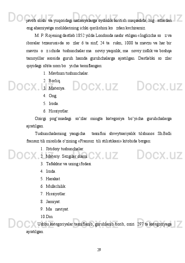 javob olish  va yuqoridagi nazariyalarga oydinlik kiritish maqsadida, lug atlardan
eng ahamiyatga moliklarining ichki qurilishini ko zdan kechiramiz.	

M. P. Rojening dastlab 1852 yilda Londonda nashr etilgan «Inglizcha so z va	

iboralar   tezaurusi»da   so zlar   6   ta   sinf,   24   ta     rukn,   1000   ta   mavzu   va   har   bir	

mavzu  o z ichida  tushunchalar ma noviy yaqinlik, ma noviy zidlik va boshqa	
  
tamoyillar   asosida   guruh   hamda   guruhchalarga   ajratilgan.   Dastlabki   so zlar	

quyidagi oltita nom bo yicha tasniflangan: 	

1. Mavhum tushunchalar.
2. Borliq.
3. Materiyа.
4. Ong.
5. Iroda.
6. Hissiyotlar.
Oxirgi   pog‘onadagi   so‘zlar   mingta   kategoriya   bo‘yicha   guruhchalarga
ajratilgan.
Tushunchalarning   yangicha     tasnifini   shveytsariyalik   tilshunos   Sh.Balli
fransuz tili misolida o‘zining «Fransuz  tili stilistikasi» kitobida bergan:
1. Ibtidoiy tushunchalar.
2. Materiy. Sezgilar olami.
3. Tafakkur va uning ifodasi.
4. Iroda.
5. Harakat.
6. Mulkchilik.
7. Hissiyotlar.
8. Jamiyat.
9. Ma naviyat.	

10. Din. 
Ushbu kategoriyalar tasniflanib, guruhlanib borib, oxiri  297 ta kategoriyaga
ajratilgan.
29 