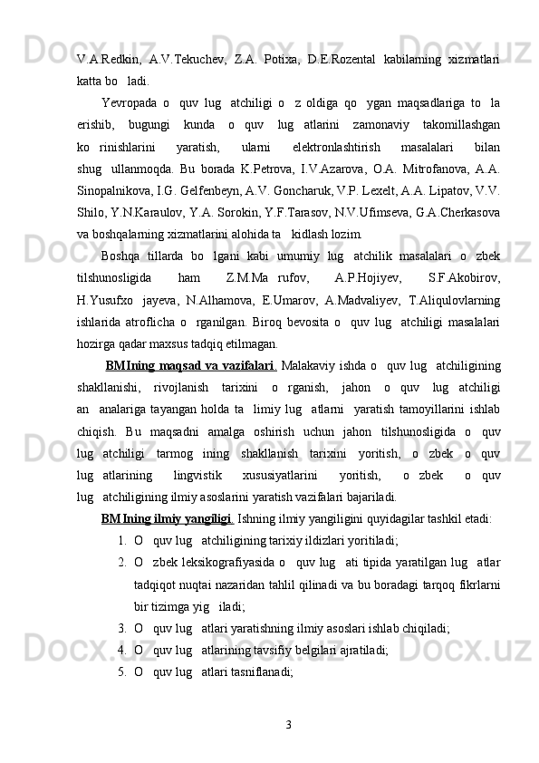 V.A.Redkin,   A.V.Tekuchev,   Z.A.   Potixa,   D.E.Rozental   kabilarning   xizmatlari
katta bo ladi. 
Yevropada   o quv   lug atchiligi   o z   oldiga   qo ygan   maqsadlariga   to la	
    
erishib,   bugungi   kunda   o quv   lug atlarini   zamonaviy   takomillashgan	
 
ko rinishlarini   yaratish,   ularni   elektronlashtirish   masalalari   bilan	

shug ullanmoqda.   Bu   borada   K.Petrova,   I.V.Azarova,   O.A.   Mitrofanova,   A.A.	

Sinopalnikova, I.G. Gelfenbeyn, A.V. Goncharuk, V.P. Lexelt, A.A. Lipatov, V.V.
Shilo, Y.N.Karaulov, Y.A. Sorokin, Y.F.Tarasov, N.V.Ufimseva, G.A.Cherkasova
va boshqalarning xizmatlarini alohida ta kidlash lozim. 	

Boshqa   tillarda   bo lgani   kabi   umumiy   lug atchilik   masalalari   o zbek	
  
tilshunosligida   ham   Z.M.Ma rufov,   A.P.Hojiyev,   S.F.Akobirov,	

H.Yusufxo jayeva,   N.Alhamova,   E.Umarov,   A.Madvaliyev,   T.Aliqulovlarning	

ishlarida   atroflicha   o rganilgan.   Biroq   bevosita   o quv   lug atchiligi   masalalari	
  
hozirga qadar maxsus tadqiq etilmagan.
  BMIning maqsad va vazifalari    .     Malakaviy ishda o quv lug atchiligining	
 
shakllanishi,   rivojlanish   tarixini   o rganish,   jahon   o quv   lug atchiligi	
  
an analariga   tayangan   holda   ta limiy   lug atlarni     yaratish   tamoyillarini   ishlab	
  
chiqish.   Bu   maqsadni   amalga   oshirish   uchun   jahon   tilshunosligida   o quv	

lug atchiligi   tarmog ining   shakllanish   tarixini   yoritish,   o zbek   o quv	
   
lug atlarining   lingvistik   xususiyatlarini   yoritish,   o zbek   o quv
  
lug atchiligining ilmiy asoslarini yaratish vazifalari bajariladi. 

BMIning ilmiy yangiligi    .    Ishning ilmiy yangiligini quyidagilar tashkil etadi:
1. O quv lug atchiligining tarixiy ildizlari yoritiladi; 	
 
2. O zbek  leksikografiyasida   o quv  lug ati   tipida   yaratilgan  lug atlar
   
tadqiqot nuqtai nazaridan tahlil qilinadi va bu boradagi tarqoq fikrlarni
bir tizimga yig iladi;	

3. O quv lug atlari yaratishning ilmiy asoslari ishlab chiqiladi;	
 
4. O quv lug atlarining tavsifiy belgilari ajratiladi;
 
5. O quv lug atlari tasniflanadi;
 
3 