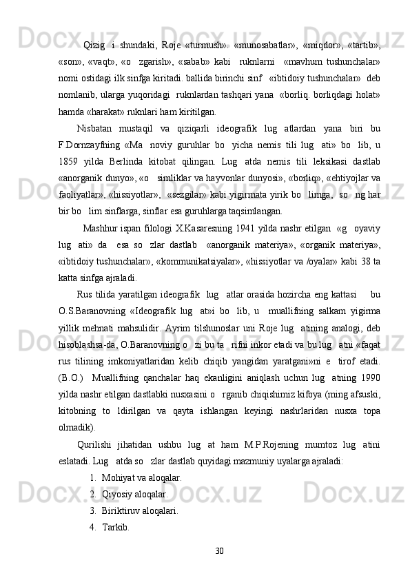 Qizig i   shundaki,   Roje   «turmush».   «munosabatlar»,   «miqdor»,   «tartib»,
«son»,   «vaqt»,   «o zgarish»,   «sabab»   kabi     ruknlarni     «mavhum   tushunchalar»	

nomi ostidagi ilk sinfga kiritadi. ballida birinchi sinf   «ibtidoiy tushunchalar»  deb
nomlanib, ularga yuqoridagi   ruknlardan tashqari yana   «borliq. borliqdagi  holat»
hamda «harakat» ruknlari ham kiritilgan.
Nisbatan   mustaqil   va   qiziqarli   ideografik   lug atlardan   yana   biri   bu	

F.Dornzayfning   «Ma noviy   guruhlar   bo yicha   nemis   tili   lug ati»   bo lib,   u	
   
1859   yilda   Berlinda   kitobat   qilingan.   Lug atda   nemis   tili   leksikasi   dastlab	

«anorganik dunyo», «o simliklar va hayvonlar dunyosi», «borliq», «ehtiyojlar va	

faoliyatlar», «hissiyotlar»,   «sezgilar» kabi yigirmata yirik bo limga,   so ng har	
 
bir bo lim sinflarga, sinflar esa guruhlarga taqsimlangan.	

Mashhur ispan filologi X.Kasaresning 1941 yilda nashr etilgan   «g oyaviy	

lug ati»   da     esa   so zlar   dastlab     «anorganik   materiya»,   «organik   materiya»,	
 
«ibtidoiy tushunchalar», «kommunikatsiyalar», «hissiyotlar va /oyalar» kabi 38 ta
katta sinfga ajraladi. 
Rus tilida yaratilgan ideografik   lug atlar orasida hozircha eng kattasi   bu	
 
O.S.Baranovning   «Ideografik   lug at»i   bo lib,   u     muallifning   salkam   yigirma	
 
yillik   mehnati   mahsulidir.   Ayrim   tilshunoslar   uni   Roje   lug atining   analogi,   deb	

hisoblashsa-da, O.Baranovning o zi bu ta rifni inkor etadi va bu lug atni «faqat	
  
rus   tilining   imkoniyatlaridan   kelib   chiqib   yangidan   yaratgani»ni   e tirof   etadi.	

(B.O.)     Muallifning   qanchalar   haq   ekanligini   aniqlash   uchun   lug atning   1990

yilda nashr etilgan dastlabki nusxasini o rganib chiqishimiz kifoya (ming afsuski,	

kitobning   to ldirilgan   va   qayta   ishlangan   keyingi   nashrlaridan   nusxa   topa	

olmadik).
Qurilishi   jihatidan   ushbu   lug at   ham   M.P.Rojening   mumtoz   lug atini	
 
eslatadi. Lug atda so zlar dastlab quyidagi mazmuniy uyalarga ajraladi:	
 
1. Mohiyat va aloqalar.
2. Qiyosiy aloqalar.
3. Biriktiruv aloqalari.
4. Tarkib.
30 
