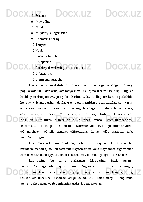 5. Sistema.
6. Mavjudlik.
7. Miqdor.
8. Miqdoriy o zgarishlar.
9. Geometrik borliq.
10. Jarayon.
11. Vaqt.
12. Tarkibiy tizimlar.
13. Rivojlanish.
14. Tarkibiy tizimlarning o zaro ta siri,	
 
15. Informatsiy.
16. Tizimning qurilishi,
Uyalar   o z   navbatida   bo limlar   va   guruhlarga   ajratilgan.   Oxirgi	
 
pog onada 5000 dan ortiq kategoriya mavjud (Rojeda ular mingta edi).   Lug at	
 
haqida yaxshiroq tasavvurga ega bo lishimiz uchun, keling, uni izchilroq tekshirib	

ko raylik. Buning uchun  dastlabki o n oltita sinfdan biriga, masalan, «biriktiruv	
 
aloqalari»   uyasiga     «kiramiz».   Uyaning   tarkibiga   «Biriktiruvchi   aloqalar»,
«Tadrijiylik»,   «Bo lak»,   «Yo nalish»,   «Struktura»,   «Tartib»   ruknlari   kiradi.	
 
Endi   esa   «Struktura»   ruknini   ochib   ko ramiz,   bunda     «Struktura-tarkib»,	

«Geometrik   bo shliq»,   «O lcham»,   «Simmetriya»,   «Ko zgu   simmetriyasi»,	
  
«O ng-chap»,   «Grafik   sxema»,   «Sistemadagi   holat»,   «Ko rsatkich»   kabi	
 
guruhlar berilgan. 
Lug atlardan ko rinib turibdiki, har bir semantik qatlam alohida semantik	
 
maydonni tashkil qiladi, bu semantik maydonlar esa yana maydonchalarga va ular
ham o z navbatida quyi qatlamlarda kichik maydonchalarga ajralib boraveradi. 	

Lug atning   bu   turini   ruslarning   Matryoshka   ismli   suvenir	

qo g irchog iga   tashbeh   qilish   mumkin.   Eng   katta   qo g irchoqni   ochsangiz,	
    
ichidan   kichikroq   qo g irchoq,   keyingisidan   yana   ham   kichikrog i,   uning	
  
ichidan   esa   undan-da   kichkinasi   chiqib   keladi.   Bu     holat   oxirgi     eng   mitti	

qo g irchoqchaga yetib borilguniga qadar davom etaveradi. 	
 
31 
